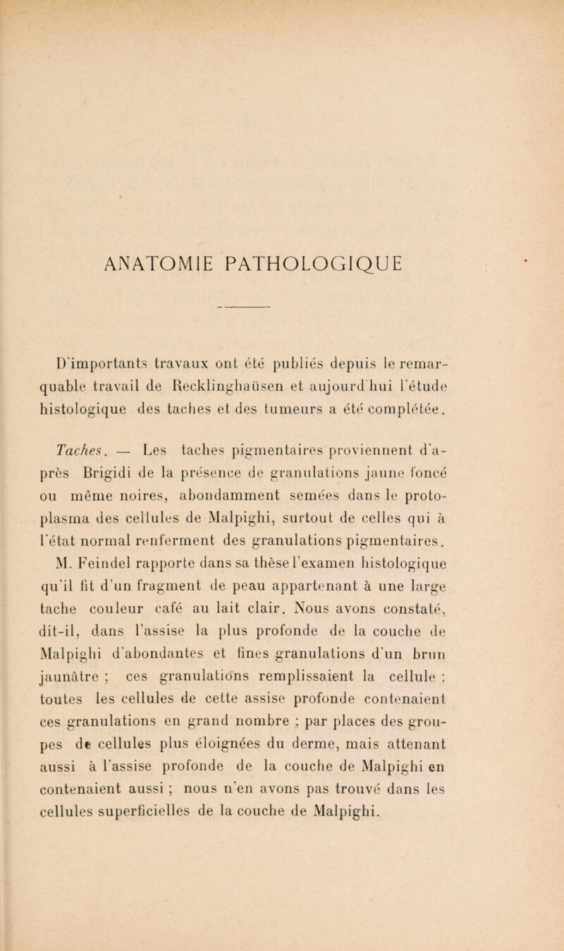 ANATOMIE PATHOLOGIQUE D'importants travaux ont été publiés depuis le remar¬ quable travail de Recklinghaüsen et aujourd hui l'étude histologique des taches et des tumeurs a été complétée. Taches. — Les taches pigmentaires proviennent d'a¬ près Brigidi de la présence de granulations jaune foncé ou même noires, abondamment semées dans le proto¬ plasma des cellules de Malpighi, surtout de celles qui à l'état normal renferment des granulations pigmentaires. M. Feiudel rapporte dans sa thèse l'examen histologique qu'il fit d'un fragment de peau appartenant à une large tache couleur café au lait clair. Nous avons constaté, dit-il, dans l'assise la plus profonde de la couche de Malpighi d'abondantes et fines granulations d'un brun jaunâtre ; ces granulations remplissaient la cellule ; toutes les cellules de cette assise profonde contenaient ces granulations en grand nombre ; par places des grou¬ pes de cellules plus éloignées du derme, mais attenant aussi à l'assise profonde de la couche de Malpighi en contenaient aussi ; nous n’en avons pas trouvé dans les cellules superficielles de la couche de Malpighi.