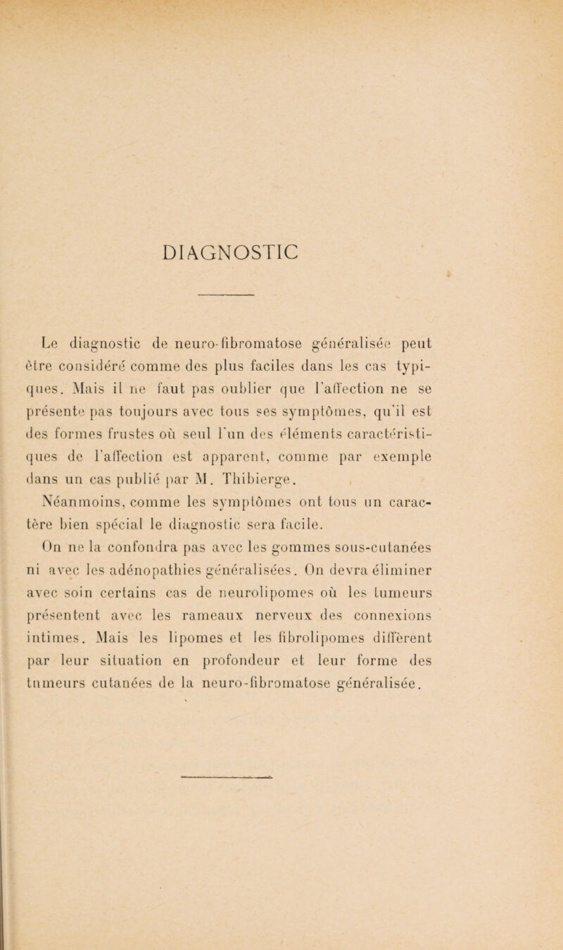 DIAGNOSTIC Le diagnostic de neuro- übromatose généralisée peut être considéré comme des plus faciles dans les cas typi¬ ques. Mais il ne faut pas oublier que Lalfection ne se présente pas toujours avec tous ses symptômes, qu'il est des formes frustes où seul l'un des éléments caractéristi¬ ques de Lalfection est apparent, comme par exemple dans un cas publié par M. Thibierge. Néanmoins, comme les symptômes ont tous un carac¬ tère bien spécial le diagnostic sera facile. On ne la confondra pas avec les gommes sous-cutanées ni avec les adénopathies généralisées. On devra éliminer avec soin certains cas de neurolipomes où les Limeurs présentent avec les rameaux nerveux des connexions intimes. Mais les lipomes et les fibrolipomes diffèrent par leur situation en profondeur et leur forme des tumeurs cutanées de la neuro-fibromatose généralisée.