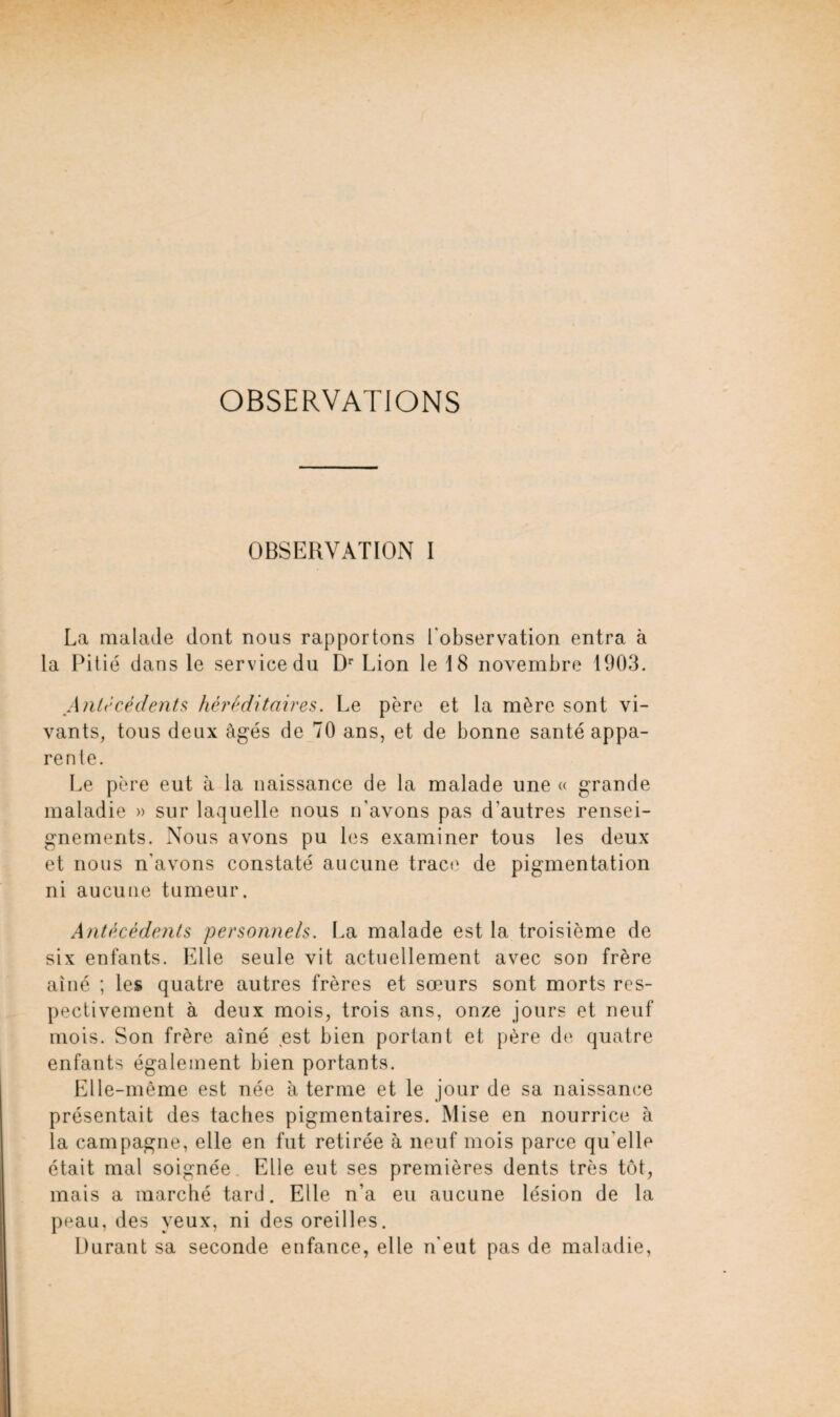 OBSERVATIONS OBSERVATION I La malade dont nous rapportons l'observation entra à la Pitié dans le service du Dr Lion le 18 novembre 1903. Antécédents héréditaires. Le père et la mère sont vi¬ vants, tous deux âgés de 70 ans, et de bonne santé appa¬ rente. Le père eut à la naissance de la malade une « grande maladie » sur laquelle nous n’avons pas d'autres rensei¬ gnements. Nous avons pu les examiner tous les deux et nous n'avons constaté aucune trace de pigmentation ni aucune tumeur. Antécédents personnels. La malade est la troisième de six enfants. Elle seule vit actuellement avec son frère aîné ; les quatre autres frères et sœurs sont morts res¬ pectivement à deux mois, trois ans, onze jours et neuf mois. Son frère aîné est bien portant et père de quatre enfants également bien portants. Elle-même est née à terme et le jour de sa naissance présentait des taches pigmentaires. Mise en nourrice à la campagne, elle en fut retirée à neuf mois parce qu elle était mal soignée Elle eut ses premières dents très tôt, mais a marché tard. Elle n’a eu aucune lésion de la peau, des yeux, ni des oreilles. Durant sa seconde enfance, elle n'eut pas de maladie,