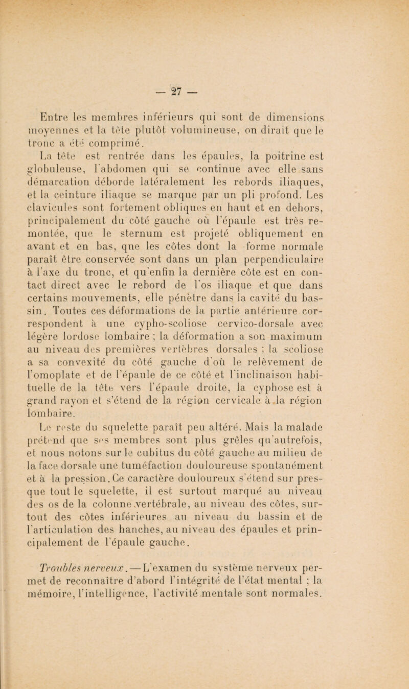 Entre les membres inférieurs qui sont de dimensions moyennes et la tète plutôt volumineuse, on dirait que le tronc a été comprimé. La tète est rentrée dans les épaules, la poitrine est globuleuse, l'abdomen qui se continue avec elle sans démarcation déborde latéralement les rebords iliaques, et la ceinture iliaque se marque par un pli profond. Les clavicules sont fortement obliques en haut et en dehors, principalement du côté gauche où l'épaule est très re¬ montée, que le sternum est projeté obliquement en avant et en bas, que les côtes dont la forme normale paraît être conservée sont dans un plan perpendiculaire à l'axe du tronc, et qu'enfm la dernière côte est en con¬ tact direct avec le rebord de Los iliaque et que dans certains mouvements, elle pénètre dans la cavité du bas¬ sin. Toutes ces déformations de la partie antérieure cor¬ respondent à une cypho-scoliose cervico-dorsale avec légère lordose lombaire ; la déformation a son maximum au niveau des premières vertèbres dorsales ; la scoliose a sa convexité du côté gauche d'où le relèvement de l’omoplate et de l’épaule de ce côté et l'inclinaison habi¬ tuelle de la tête vers l’épaule droite, la cyphose est à grand rayon et s’étend de la région cervicale à la région lombaire. Le reste du squelette paraît peu altéré. Mais la malade prétend que scs membres sont plus grêles qu’autrefois, et nous notons sur le cubitus du côté gauche au milieu de la face dorsale une tuméfaction douloureuse spontanément et à la pression. Ce caractère douloureux s'étend sur pres¬ que tout le squelette, il est surtout marqué au niveau des os de la colonne .vertébrale, au niveau des côtes, sur¬ tout des côtes inférieures au niveau du bassin et de l'articulation des hanches, au niveau des épaules et prin¬ cipalement de l'épaule gauche. Troubles nerveux. — L'examen du système nerveux per¬ met de reconnaître d’abord l’intégrité de l'état mental ; la mémoire, l'intelligence, l’activité mentale sont normales.