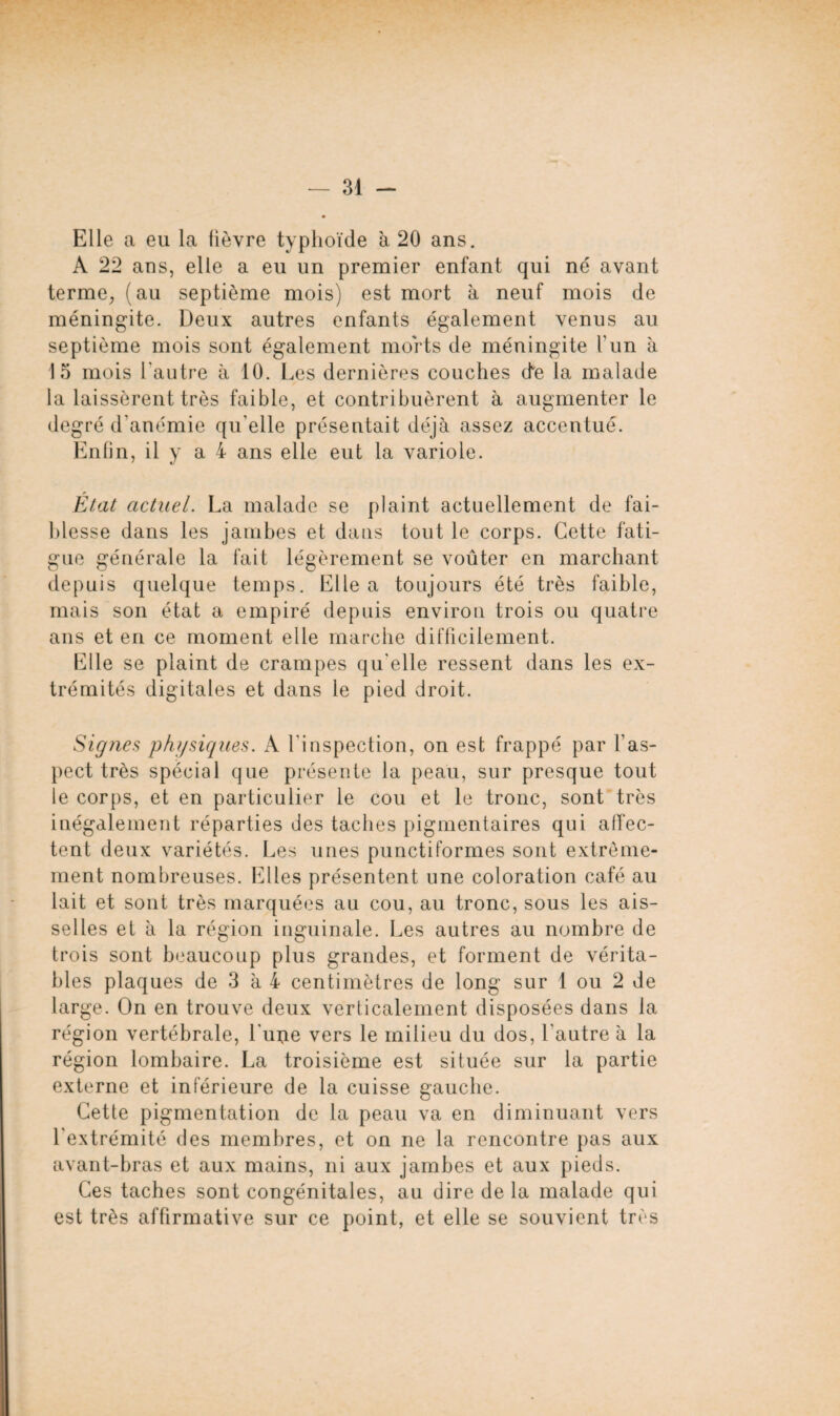 Elle a eu la lièvre typhoïde à 20 ans. A 22 ans, elle a eu un premier enfant qui né avant terme, (au septième mois) est mort à neuf mois de méningite. Deux autres enfants également venus au septième mois sont également morts de méningite l’un à 15 mois l’autre à 10. Les dernières couches de la malade la laissèrent très faible, et contribuèrent à augmenter le degré d'anémie qu'elle présentait déjà assez accentué. Enfin, il y ai ans elle eut la variole. État actuel. La malade se plaint actuellement de fai¬ blesse dans les jambes et dans tout le corps. Cette fati¬ gue générale la fait légèrement se voûter en marchant depuis quelque temps. Elle a toujours été très faible, mais son état a empiré depuis environ trois ou quatre ans et en ce moment elle marche difficilement. Elle se plaint de crampes qu'elle ressent dans les ex¬ trémités digitales et dans le pied droit. Signes physiques. A l'inspection, on est frappé par l’as¬ pect très spécial que présente la peau, sur presque tout le corps, et en particulier le cou et le tronc, sont très inégalement réparties des taches pigmentaires qui affec¬ tent deux variétés. Les unes punctiformes sont extrême¬ ment nombreuses. Elles présentent une coloration café au lait et sont très marquées au cou, au tronc, sous les ais¬ selles et à la région inguinale. Les autres au nombre de trois sont beaucoup plus grandes, et forment de vérita¬ bles plaques de 3 à 4 centimètres de long sur 1 ou 2 de large. On en trouve deux verticalement disposées dans la région vertébrale, l'uije vers le milieu du dos, l'autre à la région lombaire. La troisième est située sur la partie externe et inférieure de la cuisse gauche. Cette pigmentation de la peau va en diminuant vers l'extrémité des membres, et on ne la rencontre pas aux avant-bras et aux mains, ni aux jambes et aux pieds. Ces taches sont congénitales, au dire de la malade qui est très affirmative sur ce point, et elle se souvient très