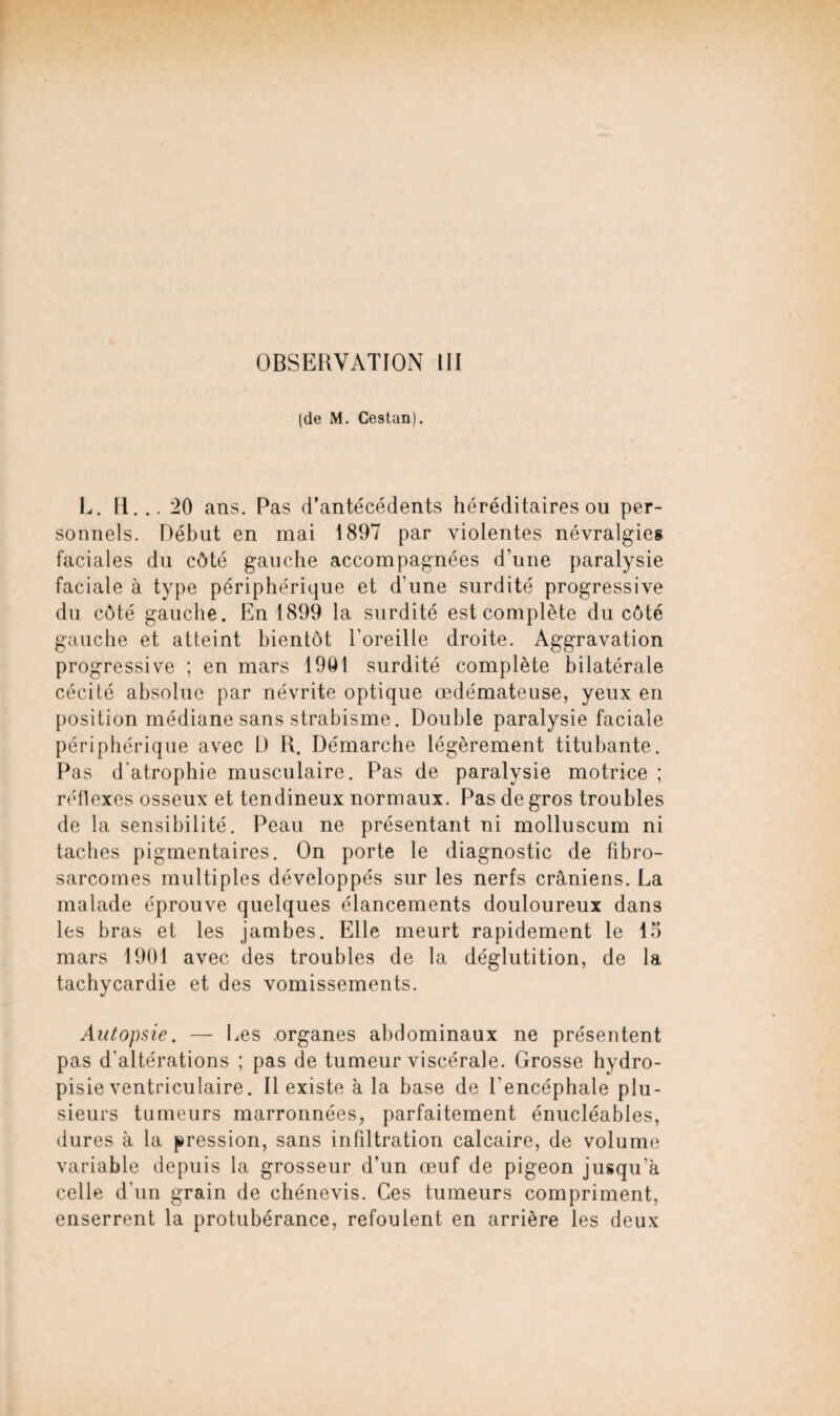 (de M. Cestan). L. H... 20 ans. Pas d’antécédents héréditaires ou per¬ sonnels. Début en mai 1897 par violentes névralgies faciales du côté gauche accompagnées d’une paralysie faciale à type périphérique et d’une surdité progressive du côté gauche. En 1899 la surdité est complète du côté gauche et atteint bientôt l'oreille droite. Aggravation progressive ; en mars 1901 surdité complète bilatérale cécité absolue par névrite optique œdémateuse, yeux en position médiane sans strabisme. Double paralysie faciale périphérique avec D R. Démarche légèrement titubante. Pas d'atrophie musculaire. Pas de paralysie motrice ; réflexes osseux et tendineux normaux. Pas de gros troubles de la sensibilité. Peau ne présentant ni molluscum ni taches pigmentaires. On porte le diagnostic de fibro¬ sarcomes multiples développés sur les nerfs crâniens. La malade éprouve quelques élancements douloureux dans les bras et les jambes. Elle meurt rapidement le lo mars 1901 avec des troubles de la déglutition, de la tachycardie et des vomissements. Autopsie. — Les .organes abdominaux ne présentent pas d'altérations ; pas de tumeur viscérale. Grosse hydro- pisie ventriculaire. Il existe â la base de l’encéphale plu¬ sieurs tumeurs marronnées, parfaitement énucléables, dures à la pression, sans infiltration calcaire, de volume variable depuis la grosseur d’un œuf de pigeon jusqu’à celle d'un grain de chénevis. Ces tumeurs compriment, enserrent la protubérance, refoulent en arrière les deux