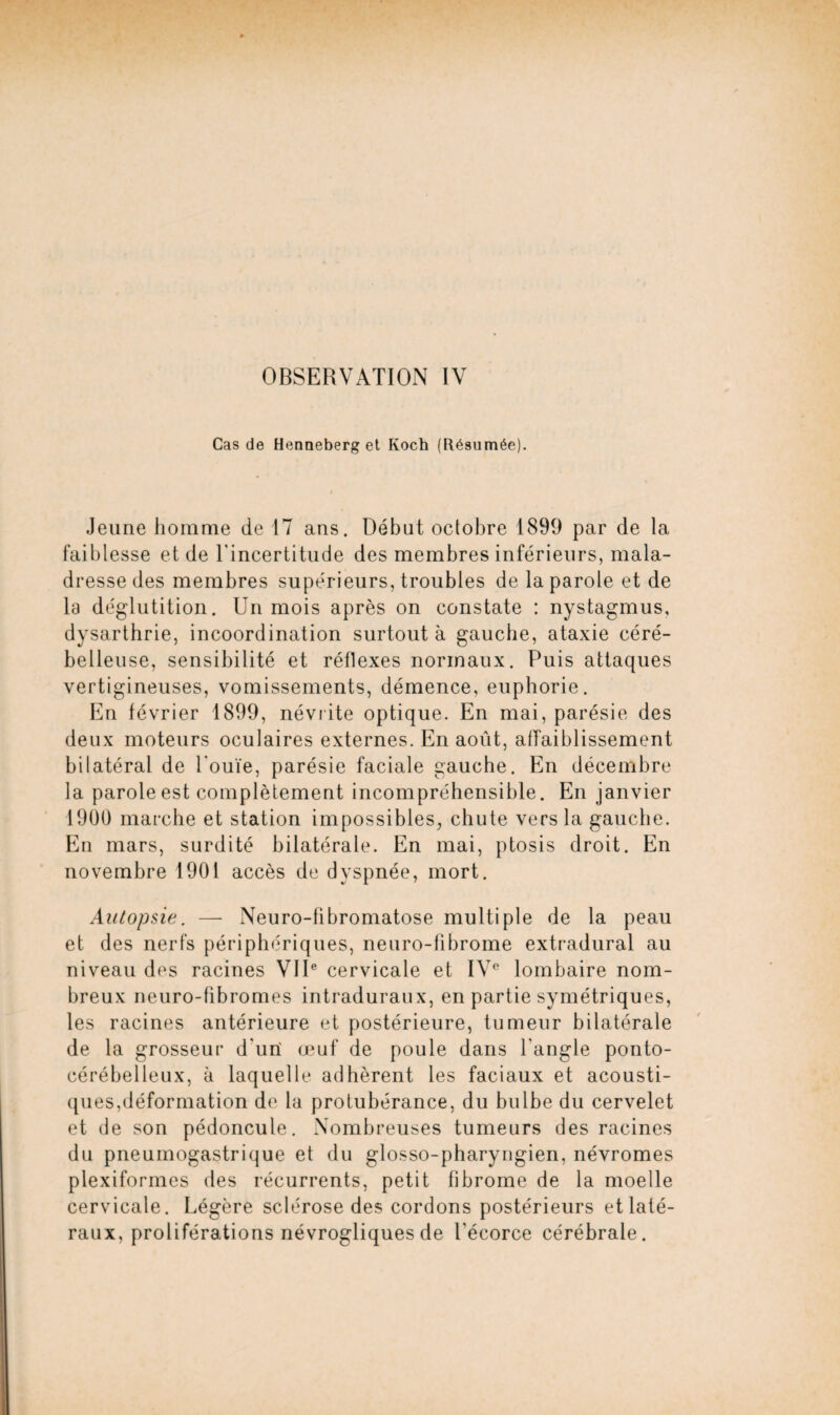 Cas de Henneberg et Koch (Résumée). Jeune homme de 17 ans. Débat octobre 1899 par de la faiblesse et de l'incertitude des membres inférieurs, mala¬ dresse des membres supérieurs, troubles de la parole et de la déglutition. Un mois après on constate : nystagmus, dysarthrie, incoordination surtout à gauche, ataxie céré¬ belleuse, sensibilité et réflexes normaux. Puis attaques vertigineuses, vomissements, démence, euphorie. En février 1899, névrite optique. En mai, parésie des deux moteurs oculaires externes. En août, affaiblissement bilatéral de l'ouïe, parésie faciale gauche. En décembre la parole est complètement incompréhensible. En janvier 1900 marche et station impossibles, chute vers la gauche. En mars, surdité bilatérale. En mai, ptosis droit. En novembre 1901 accès de dyspnée, mort. Autopsie. —- Neuro-fibromatose multiple de la peau et des nerfs périphériques, neuro-fibrome extradural au niveau des racines VIIe cervicale et IVe lombaire nom¬ breux neuro-fibromes intraduraux, en partie symétriques, les racines antérieure et postérieure, tumeur bilatérale de la grosseur d'un' œuf de poule dans l'angle ponto- cérébelleux, à laquelle adhèrent les faciaux et acousti¬ ques,déformation de la protubérance, du bulbe du cervelet et de son pédoncule. Nombreuses tumeurs des racines du pneumogastrique et du glosso-pharyngien, névromes plexiformes des récurrents, petit fibrome de la moelle cervicale. Légère sclérose des cordons postérieurs et laté¬ raux, proliférations névrogliques de l'écorce cérébrale.