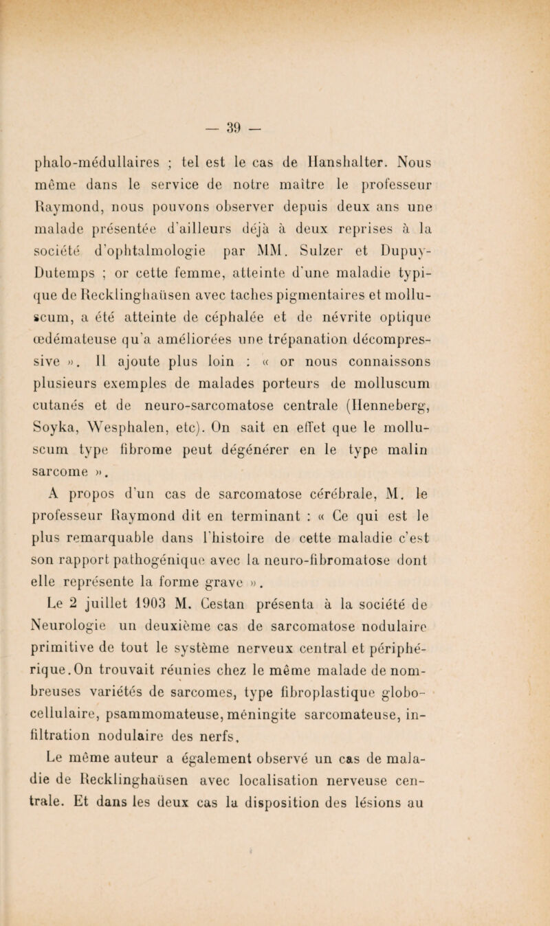 phalo-médullaires ; tel est le cas de Hanshalter. Nous même dans le service de notre maître le professeur Raymond, nous pouvons observer depuis deux ans une malade présentée d'ailleurs déjà à deux reprises à la société d'ophtalmologie par MM. Sulzer et Dupuy- Dutemps ; or cette femme, atteinte d'une maladie typi¬ que de Recklinghaüsen avec taches pigmentaires et mollu- scum, a été atteinte de céphalée et de névrite optique œdémateuse qu'a améliorées une trépanation décompres¬ sive ». Il ajoute plus loin : « or nous connaissons plusieurs exemples de malades porteurs de molluscum cutanés et de neuro-sarcomatose centrale (Henneberg, Soyka, Wesphalen, etc). On sait en effet que le mollu¬ scum type fibrome peut dégénérer en le type malin sarcome ». A propos d'un cas de sarcomatose cérébrale, M. le professeur Raymond dit en terminant : « Ce qui est le plus remarquable dans l'histoire de cette maladie c’est son rapport pathogénique avec la neuro-fibromatose dont elle représente la forme grave ». Le 2 juillet 1903 M. Cestan présenta à la société de Neurologie un deuxième cas de sarcomatose nodulaire primitive de tout le système nerveux central et périphé¬ rique.On trouvait réunies chez le même malade de nom- \ breuses variétés de sarcomes, type fibroplastique globo- cellulaire, psammomateuse, méningite sarcomateuse, in¬ filtration nodulaire des nerfs. Le même auteur a également observé un cas de mala¬ die de Recklinghaüsen avec localisation nerveuse cen¬ trale. Et dans les deux cas la disposition des lésions au