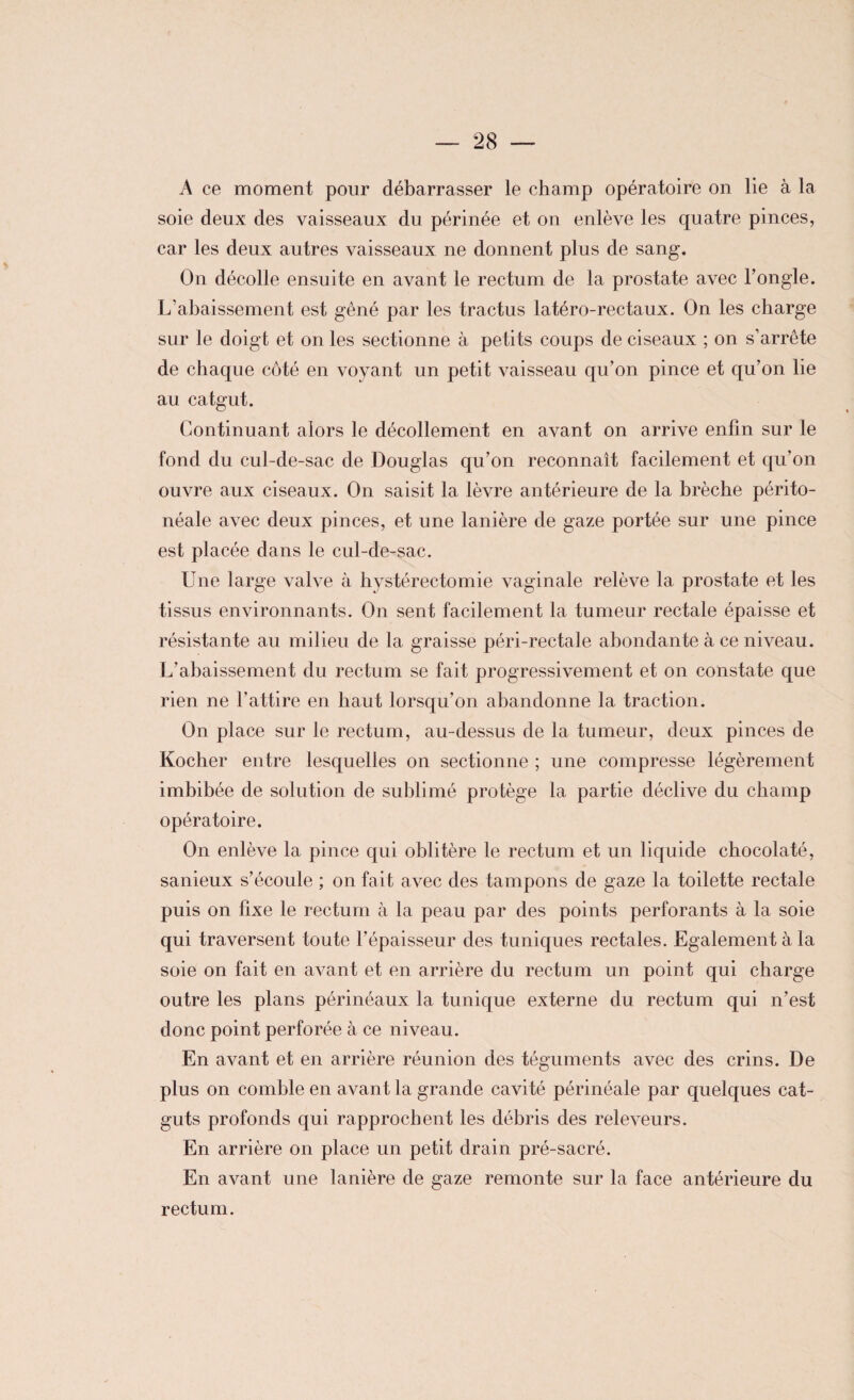 A ce moment pour débarrasser le champ opératoire on lie à la soie deux des vaisseaux du périnée et on enlève les quatre pinces, car les deux autres vaisseaux ne donnent plus de sang. On décolle ensuite en avant le rectum de la prostate avec l’ongle. L’abaissement est gêné par les tractus latéro-rectaux. On les charge sur le doigt et on les sectionne à petits coups de ciseaux ; on s’arrête de chaque côté en voyant un petit vaisseau qu’on pince et qu’on lie au catgut. Continuant alors le décollement en avant on arrive enfin sur le fond du cul-de-sac de Douglas qu’on reconnaît facilement et qu’on ouvre aux ciseaux. On saisit la lèvre antérieure de la brèche périto¬ néale avec deux pinces, et une lanière de gaze portée sur une pince est placée dans le cul-de-sac. Une large valve à hystérectomie vaginale relève la prostate et les tissus environnants. On sent facilement la tumeur rectale épaisse et résistante au milieu de la graisse péri-rectale abondante à ce niveau. L’abaissement du rectum se fait progressivement et on constate que rien ne l’attire en haut lorsqu’on abandonne la traction. On place sur le rectum, au-dessus de la tumeur, deux pinces de Kocher entre lesquelles on sectionne ; une compresse légèrement imbibée de solution de sublimé protège la partie déclive du champ opératoire. On enlève la pince qui oblitère le rectum et un liquide chocolaté, sanieux s’écoule ; on fait avec des tampons de gaze la toilette rectale puis on fixe le rectum à la peau par des points perforants à la soie qui traversent toute l’épaisseur des tuniques rectales. Egalement à la soie on fait en avant et en arrière du rectum un point qui charge outre les plans périnéaux la tunique externe du rectum qui n’est donc point perforée à ce niveau. En avant et en arrière réunion des téguments avec des crins. De plus on comble en avant la grande cavité périnéale par quelques cat¬ guts profonds qui rapprochent les débris des releveurs. En arrière on place un petit drain pré-sacré. En avant une lanière de gaze remonte sur la face antérieure du rectum.