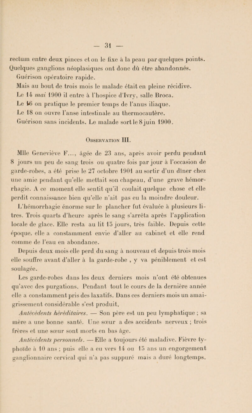 rectum entre deux pinces et on le lixe à la peau par quelques points. Quelques ganglions néoplasiques ont donc dû être abandonnés. Guérison opératoire rapide. Mais au bout de trois mois le malade était en pleine récidive. Le 14 mal 1900 il entre à l’hospice d’Ivry, salle Broca. Le Ui on pratique le premier temps de l’anus iliaque. Le 18 on ouvre l’anse intestinale au thermocautère. Guérison sans incidents. Le malade sort le 8 juin 1900. Observation III. Mlle Geneviève F..., âgée de 23 ans, après avoir perdu pendant 8 jours un peu de sang trois ou quatre fois par jour à l’occasion de garde-robes, a été prise le 27 octobre 1901 au sortir d’un dîner chez une amie pendant qu’elle mettait son chapeau, d’une grave hémor¬ rhagie. A ce moment elle sentit qu’il coulait quelque chose et elle perdit connaissance bien qu’elle n’ait pas eu la moindre douleur. L'hémorrhagie énorme sur le plancher fut évaluée à plusieurs li¬ tres. Trois quarts d’heure après le sang s’arrêta après l’application locale de glace. Elle resta au lit 15 jours, très faible. Depuis cette époque, elle a constamment envie d’aller au cabinet et elle rend comme de l’eau en abondance. Depuis deux mois elle perd du sang à nouveau et depuis trois mois elle souffre avant d’aller à la garde-robe , y va péniblement et est soulagée. Les garde-robes dans les deux derniers mois n’ont été obtenues qu’avec des purgations. Pendant tout le cours de la dernière année elle a constamment pris des laxatifs. Dans ces derniers mois un amai¬ grissement considérable s’est produit. Antécédents héréditaires. — Son père est un peu lymphatique ; sa mère a une bonne santé. Une sœur a des accidents nerveux ; trois frères et une sœur sont morts en bas âge. Antécédents personnels. —Elle a toujours été maladive. Fièvre ty¬ phoïde à 10 ans ; puis elle a eu vers 14 ou 15 ans un engorgement ganglionnaire cervical qui n’a pas suppuré mais a duré longtemps.