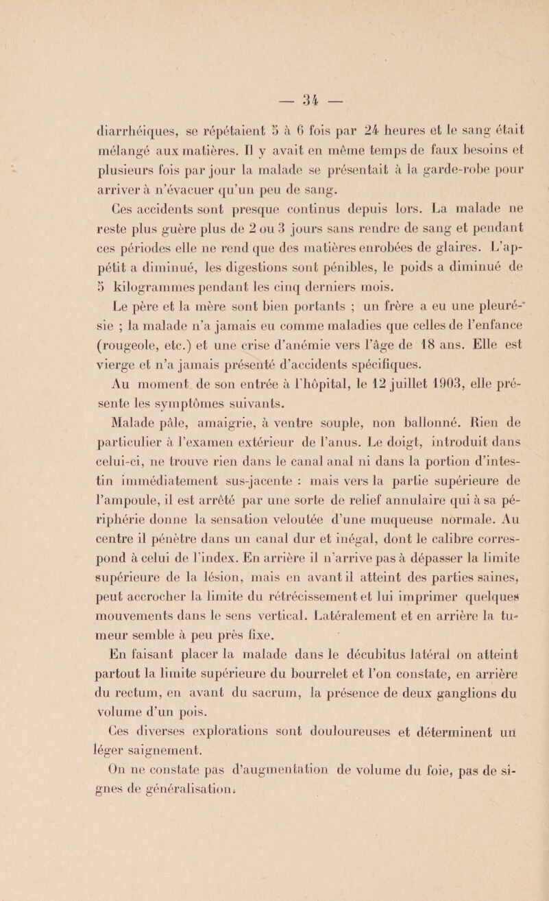 diarrhéiques, se répétaient 5 à 6 fois par 24 heures et le sang était mélangé aux matières. Il y avait en même temps de faux besoins et plusieurs fois par jour la malade se présentait à la garde-robe pour arriver à n'évacuer qu'un peu de sang. Ces accidents sont presque continus depuis lors. La malade ne reste plus guère plus de 2 ou 3 jours sans rendre de sang et pendant ces périodes elle ne rend que des matières enrobées de glaires. L’ap¬ pétit a diminué, les digestions sont pénibles, le poids a diminué de 5 kilogrammes pendant les cinq derniers mois. Le père et la mère sont bien portants ; un frère a eu une pleuré-* sie ; la malade n'a jamais eu comme maladies que celles de l’enfance (rougeole, etc.) et une crise d'anémie vers l'âge de 18 ans. Elle est vierge et n’a jamais présenté d’accidents spécifiques. Au moment de son entrée à T hôpital, le 12 juillet 1903, elle pré¬ sente les symptômes suivants. Malade pâle, amaigrie, à ventre souple, non ballonné. Rien de particulier à l’examen extérieur de l’anus. Le doigt, introduit dans celui-ci, ne trouve rien dans le canal anal ni dans la portion d’intes¬ tin immédiatement sus-jacente : mais vers la partie supérieure de l’ampoule, il est arrêté par une sorte de relief annulaire qui à sa pé¬ riphérie donne la sensation veloutée d’une muqueuse normale. Au centre il pénètre dans un canal dur et inégal, dont le calibre corres¬ pond à celui de l’index. En arrière il n’arrive pas à dépasser la limite supérieure de la lésion, mais en avant il atteint des parties saines, peut accrocher la limite du rétrécissement et lui imprimer quelques mouvements dans le sens vertical. Latéralement et en arrière la tu¬ meur semble à peu près fixe. En faisant placer la malade dans le décubitus latéral on atteint partout la limite supérieure du bourrelet et l’on constate, en arrière du rectum, en avant du sacrum, la présence de deux ganglions du Volume d’un pois. Ces diverses explorations sont douloureuses et déterminent uil léger saignement. On ne constate pas d’augmentation de volume du foie, pas de si¬ gnes de généralisation i