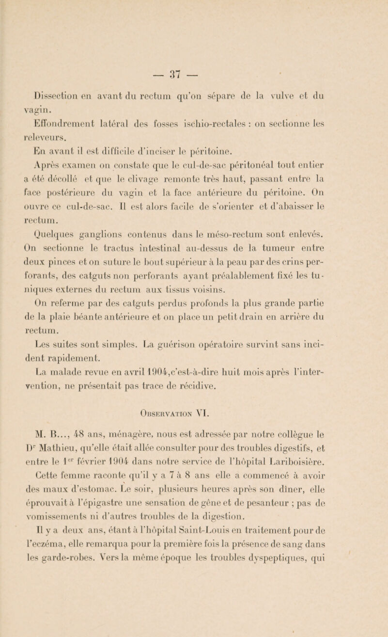 Dissection en avant du rectum qu’on sépare de la vulve et du vagin. Effondrement latéral des fosses ischio-rectales : on sectionne les releveurs. En avant il est difficile d’inciser le péritoine. Après examen on constate que le cul-de-sac péritonéal tout entier a été décollé et que le clivage remonte très haut, passant entre la face postérieure du vagin et la face antérieure du péritoine. On ouvre ce cul-de-sac. 11 est alors facile de s’orienter et d’abaisser le rectum. Quelques ganglions contenus dans le méso-rectum sont enlevés. On sectionne le tractus intestinal au-dessus de la tumeur entre deux pinces et on suture le bout supérieur à la peau par des crins per¬ forants, des catguts non perforants ayant préalablement fixé les tu¬ niques externes du rectum aux tissus voisins. On referme par des catguts perdus profonds la plus grande partie de la plaie béante antérieure et on place un petit drain en arrière du rectum. Les suites sont simples. La guérison opératoire survint sans inci¬ dent rapidement. La malade revue en avril 1904,c’est-à-dire huit mois après l’inter¬ vention, ne présentait pas trace de récidive. Observation VI. M. R..., 48 ans, ménagère, nous est adressée par notre collègue le l)r Mathieu, qu’elle était allée consulter pour des troubles digestifs, et entre le 1er février 1904 dans notre service de l’hôpital Lariboisière. Cette femme raconte qu’il y a 7 à 8 ans elle a commencé à avoir \ des maux d’estomac. Le soir, plusieurs heures après son dîner, elle éprouvait à l’épigastre une sensation de gêne et de pesanteur ; pas de vomissements ni d’autres troubles de la digestion. Il y a deux ans, étant à l’hôpital Saint-Louis en traitement pour de l’eczéma, elle remarqua pour la première fois la présence de sang dans les garde-robes. Vers la même époque les troubles dyspeptiques, qui