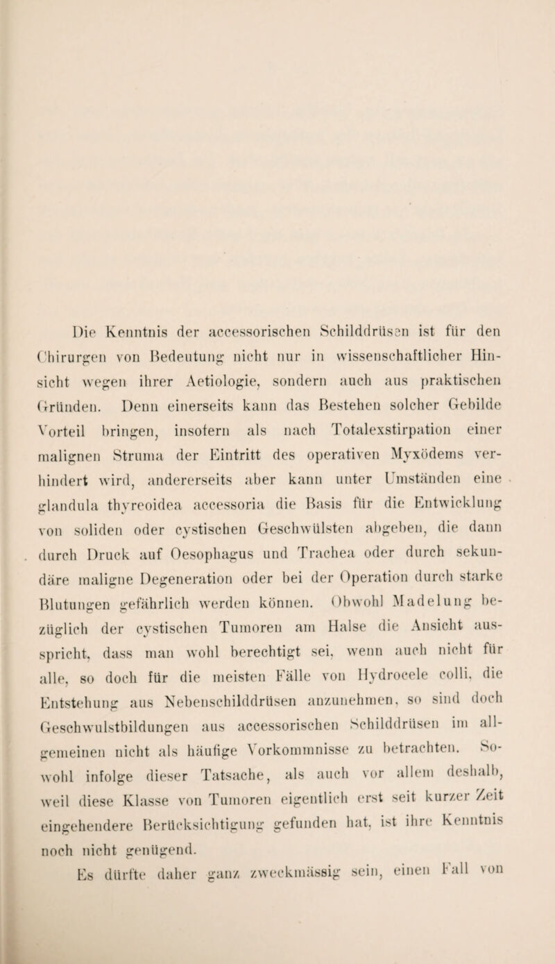 Die Kenntnis der accessorischen Schilddrüsen ist für den Chirurgen von Bedeutung nicht nur in wissenschaftlicher Hin¬ sicht wegen ihrer Aetiologie, sondern auch aus praktischen Gründen. Denn einerseits kann das Bestehen solcher Gebilde Vorteil bringen, insofern als nach Totalexstirpation einer malignen Struma der Eintritt des operativen Myxödems ver¬ hindert wird, andererseits aber kann unter Umständen eine glandula thyreoidea accessoria die Basis für die Entwicklung von soliden oder cystischen Geschwülsten abgeben, die dann durch Druck auf Oesophagus und Trachea oder durch sekun¬ däre maligne Degeneration oder bei der Operation durch starke Blutungen gefährlich werden können. Obwohl Madelung be¬ züglich der cystischen Tumoren am Halse die Ansicht aus¬ spricht, dass man wohl berechtigt sei, wenn auch nicht für alle, so doch für die meisten Fälle von Hydrocele colli, die Entstehung aus Nebenschilddrüsen anzunehmen, so sind doch Geschwulstbildungen aus accessorischen Schilddrüsen im all¬ gemeinen nicht als häufige Vorkommnisse zu betrachten. So¬ wohl infolge dieser Tatsache, als auch vor allem deshalb, weil diese Klasse von Tumoren eigentlich erst seit kurzer Zeit eingehendere Berücksichtigung gefunden hat, ist ihre Kenntnis noch nicht genügend. Es dürfte daher ganz zweckmässig sein, einen Fall von