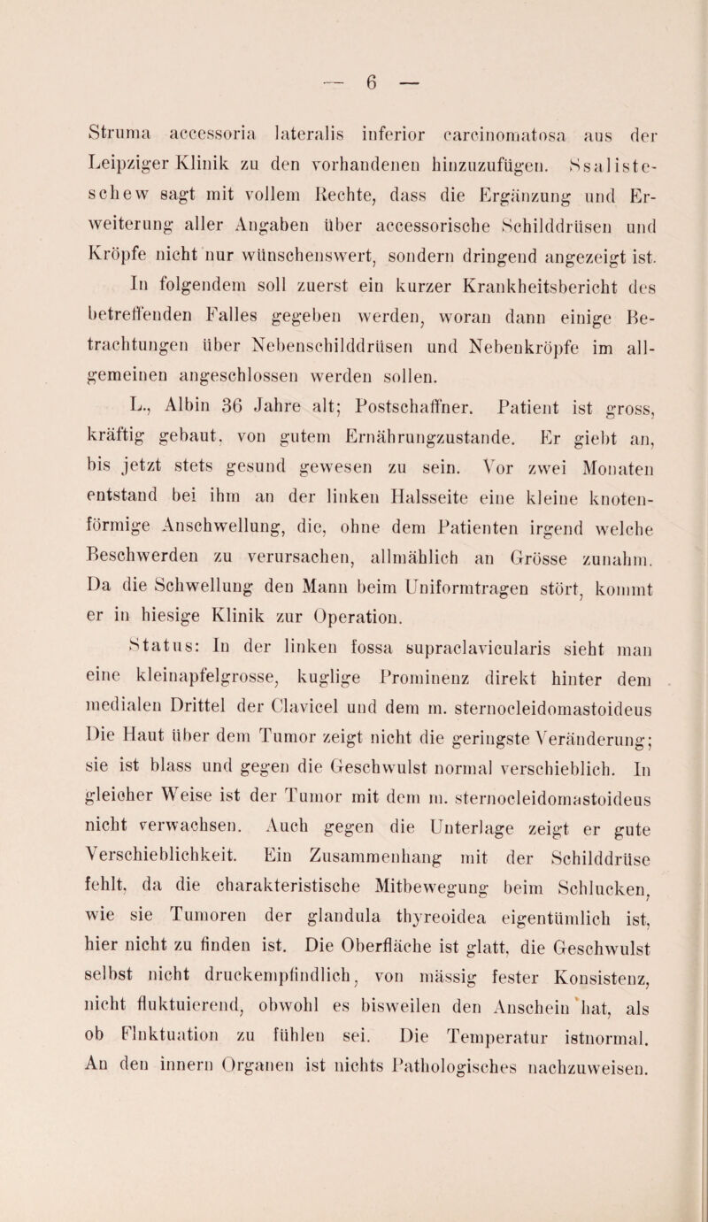 Struma accessoria lateralis inferior carcinomatosa aus der Leipziger Klinik zu den vorhandenen hinzuzufügen. Ssaliste- scliew sagt mit vollem Rechte, dass die Ergänzung und Er¬ weiterung aller Angaben über accessorische Schilddrüsen und Kröpfe nicht nur wünschenswert, sondern dringend angezeigt ist. In folgendem soll zuerst ein kurzer Krankheitsbericht des betreffenden Ealles gegeben werden, woran dann einige Be¬ trachtungen über Nebenschilddrüsen und Nebenkröpfe im all¬ gemeinen angeschlossen werden sollen. L., Albin 36 Jahre alt; Postschaffner. Patient ist gross, kräftig gebaut, von gutem Ernährungzustande. Er giebt an, bis jetzt stets gesund gewesen zu sein. Vor zwei Monaten entstand bei ihm an der linken Halsseite eine kleine knoten¬ förmige Anschwellung, die, ohne dem Patienten irgend welche Beschwerden zu verursachen, allmählich an Grösse zunahm. Da die Schwellung den Mann beim Uniformtragen stört, kommt er in hiesige Klinik zur Operation. Status: In der linken fossa supraclavicularis sieht man eine kleinapfelgrosse, kuglige Prominenz direkt hinter dem medialen Drittel der Clavicel und dem m. sternocleidomastoideus Die Haut über dem Tumor zeigt nicht die geringste Veränderung; sie ist blass und gegen die Geschwulst normal verschieblich. In gleicher Weise ist der Tumor mit dem in. sternocleidomastoideus nicht verwachsen. Auch gegen die Unterlage zeigt er gute Verschieblichkeit. Ein Zusammenhang mit der Schilddrüse fehlt, da die charakteristische Mitbewegung beim Schlucken wie sie Tumoren der glandula thyreoidea eigentümlich ist, hier nicht zu finden ist. Die Oberfläche ist glatt, die Geschwulst selbst nicht druckempfindlich, von massig fester Konsistenz, nicht fluktuierend, obwohl es bisweilen den Anschein hat, als ob Fluktuation zu fühlen sei. Die Temperatur istnormal. An den innern Organen ist nichts Pathologisches nachzuweisen.