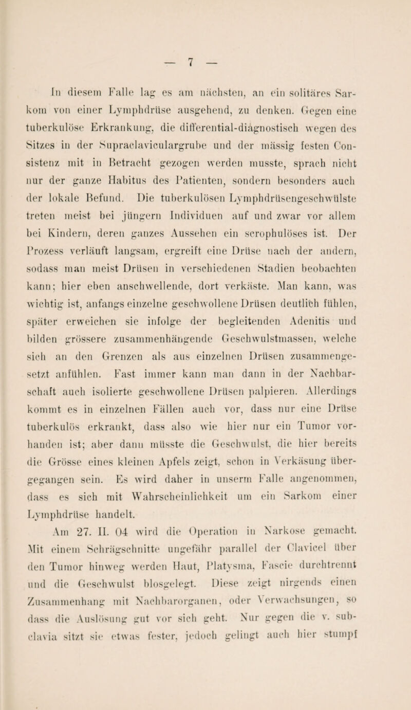i In diesem Falle lag: cs am nächsten, an ein solitäres Sar¬ kom von einer Lymphdriise ausgehend, zu denken, (legen eine tuberkulöse Erkrankung, die differential-diagnostisch wegen des Sitzes in der Supraclaviculargrube und der massig festen Con- sistenz mit in Betracht gezogen werden musste, sprach nicht nur der ganze Habitus des Patienten, sondern besonders auch der lokale Befund. Die tuberkulösen Lymphdrüsengeschwülste treten meist bei Jüngern Individuen auf und zwar vor allem bei Kindern, deren ganzes Aussehen ein scrophulöses ist. Der Prozess verläuft langsam, ergreift eine Drüse nach der andern, sodass man meist Drüsen in verschiedenen Stadien beobachten kann; hier eben anschwellende, dort verkäste. Man kann, was wichtig ist, anfangs einzelne geschwollene Drüsen deutlich fühlen, später erweichen sie infolge der begleitenden Adenitis und bilden grössere zusammenhängende Geschwulstmassen, welche sich an den Grenzen als aus einzelnen Drüsen zusammenge¬ setzt anfühlen. Fast immer kann man dann in der Nachbar¬ schaft auch isolierte geschwollene Drüsen palpieren. Allerdings kommt es in einzelnen Fällen auch vor, dass nur eine Drüse tuberkulös erkrankt, dass also wie hier nur ein Tumor vor¬ handen ist; aber dann müsste die Geschwulst, die hier bereits die Grösse eines kleinen Apfels zeigt, schon in \ erkäsung über¬ gegangen sein. Es wird daher in unserm Falle angenommen, dass es sich mit Wahrscheinlichkeit um ein Sarkom einer Lymphdriise handelt. Am 27. II. 04 wird die Operation in Narkose gemacht. Mit einem Schrägschnitte ungefähr parallel der Olavicel über den Tumor hinweg werden Haut, Platysma, Fascie durchtrennt und die Geschwulst biosgelegt. Diese zeigt nirgends einen Zusammenhang mit Nachbarorganen, oder \ erwachsungen, so dass die Auslösung gut vor sich geht. Nur gegen die v. sub¬ clavia sitzt sie etwas fester, jedoch gelingt auch hier stumpf