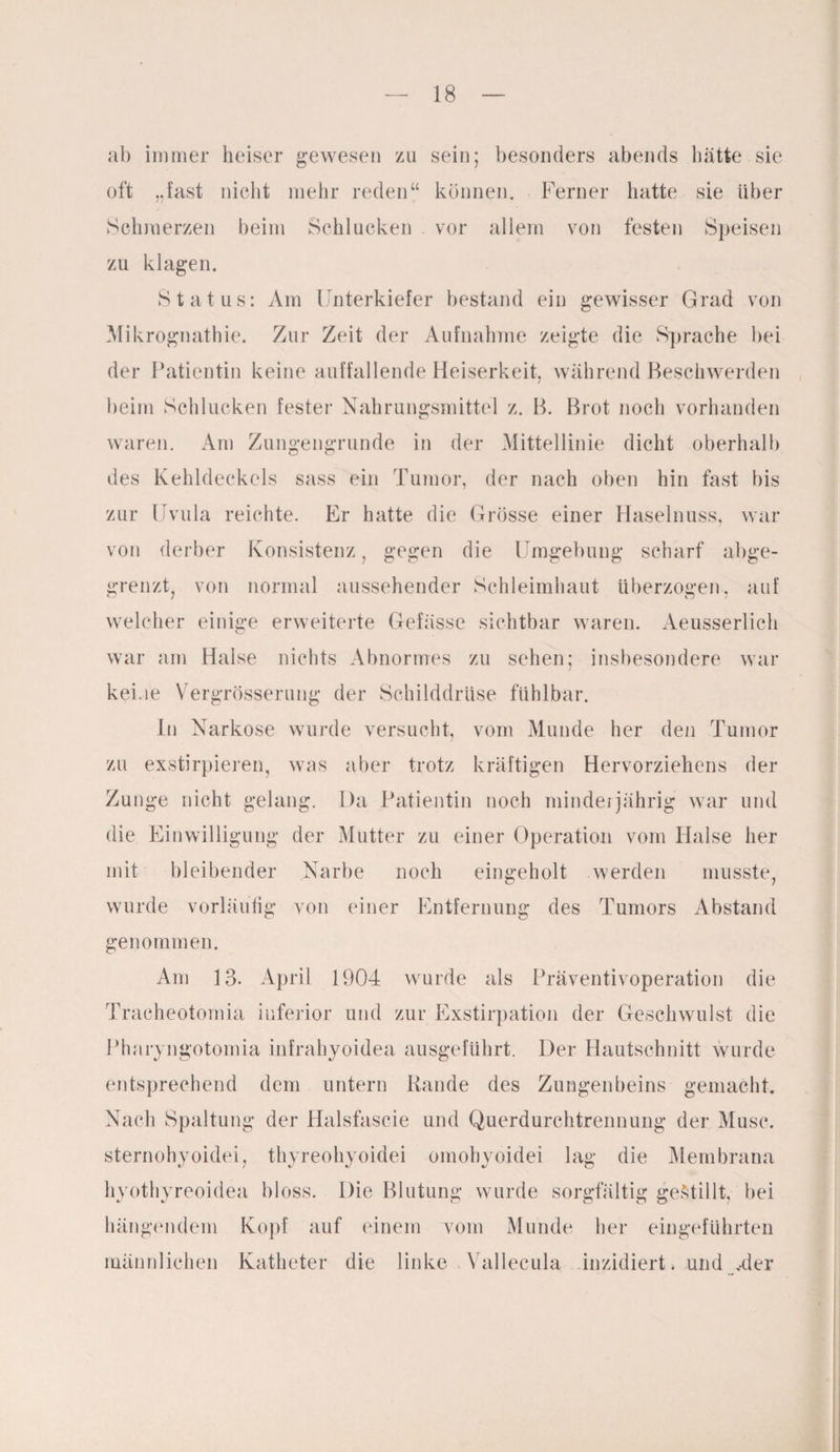 ab immer heiser gewesen zu sein; besonders abends hätte sie oft „fast nicht mehr reden“ können. Ferner hatte sie über Schmerzen beim Schlucken . vor allem von festen Speisen zu klagen. Status: Am Unterkiefer bestand ein gewisser Grad von Mikrognathie. Zur Zeit der Aufnahme zeigte die Sprache bei der Patientin keine auffallende Heiserkeit, während Beschwerden beim Schlucken fester Nahrungsmittel z. B. Brot noch vorhanden waren. Am Zungengrunde in der Mittellinie dicht oberhalb des Kehldeckels sass ein Tumor, der nach oben hin fast bis zur Uvula reichte. Er hatte die Grösse einer Haselnuss, war von derber Konsistenz, gegen die Umgebung scharf abge¬ grenzt, von normal aussehender Schleimhaut überzogen, auf welcher einige erweiterte Gefässe sichtbar waren. Aeusserlich war am Halse nichts Abnormes zu sehen; insbesondere war keine Vergrösserung der Schilddrüse fühlbar. In Narkose wurde versucht, vom Munde her den Tumor zu exstirpieren, was aber trotz kräftigen Hervorziehens der Zunge nicht gelang. Da Patientin noch minderjährig war und die Einwilligung der Mutter zu einer Operation vom Halse her mit bleibender Narbe noch eingeholt werden musste, wurde vorläufig von einer Entfernung des Tumors Abstand genommen. Am 13. April 1904 wurde als Präventivoperation die Traeheotomia inferior und zur Exstirpation der Geschwulst die Pharyngotomia infrahyoidea ausgeführt. Der Hautschnitt wurde entsprechend dem untern Rande des Zungenbeins gemacht. Nach Spaltung der Halsfascie und Querdurchtrennung der Muse, sternohyoidei, thyreohyoidei omohyoidei lag die Membrana hyothyreoidea bloss. Die Blutung wurde sorgfältig gestillt, bei hängendem Kopf auf einem vom Munde her eingeführten männlichen Katheter die linke . Vallecula inzidierU und Mer