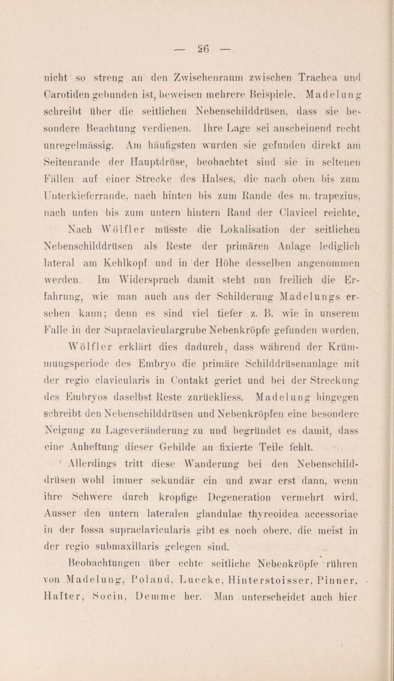nicht so streng . an' den Zwischenraum zwischen Trachea und Carotiden gebunden ist, beweisen mehrere Beispiele. Madelung schreibt über die seitlichen Nebenschilddrüsen, dass sie be¬ sondere Beachtung verdienen. Ihre Lage sei anscheinend recht unregelmässig. Am häutigsten wurden sie gefunden direkt am Seitenrande der Hauptdrüse, beobachtet sind sie in seltenen Fällen auf einer Strecke des Halses, die nach oben bis zum Unterkieferrande, nach hinten bis zum Rande des m. trapezius, nach unten bis zum untern hintern Rand der Clavicel reichte. Nach Wölfl er müsste die Lokalisation der seitlichen Nebenschilddrüsen als Reste der primären Anlage lediglich lateral am Kehlkopf und in der Höhe desselben angenommen werden. Im Widerspruch damit steht nun freilich die Er¬ fahrung, wie man auch aus der Schilderung Madelungs er¬ sehen kann; denn es sind viel tiefer z. B. wie in unserem Falle in der Supraclaviculargrube Nebenkröpfe gefunden worden. Wölfler erklärt dies dadurch, dass während der Krüm¬ mungsperiode des Embryo die primäre Schilddrüsenanlage mit der regio clavicularis in Contakt geriet und bei der Streckung des Embryos daselbst Reste zurückliess. Madelung hingegen schreibt den Nebenschilddrüsen und Nehenkröpfen eine besondere Neigung zu Lageveränderung zu und begründet es damit, dass eine Anheftung dieser Gebilde an fixierte Teile fehlt. Allerdings tritt diese Wanderung bei den Nebenschild¬ drüsen wohl immer sekundär ein und zwar erst dann, wenn ihre Schwere durch kropfige Degeneration vermehrt wird. Ausser den untern lateralen glandulae thyreoidea accessoriae in der fossa supraclavicularis gibt es noch obere, die meist in der regio submaxillaris gelegen sind. * Beobachtungen über echte seitliche Nebenkröpfe rühren von Madelung, Roland, Luecke, Hinterstoisser, Pinner, Hafter, So ein, Hemme her. Man unterscheidet auch hier