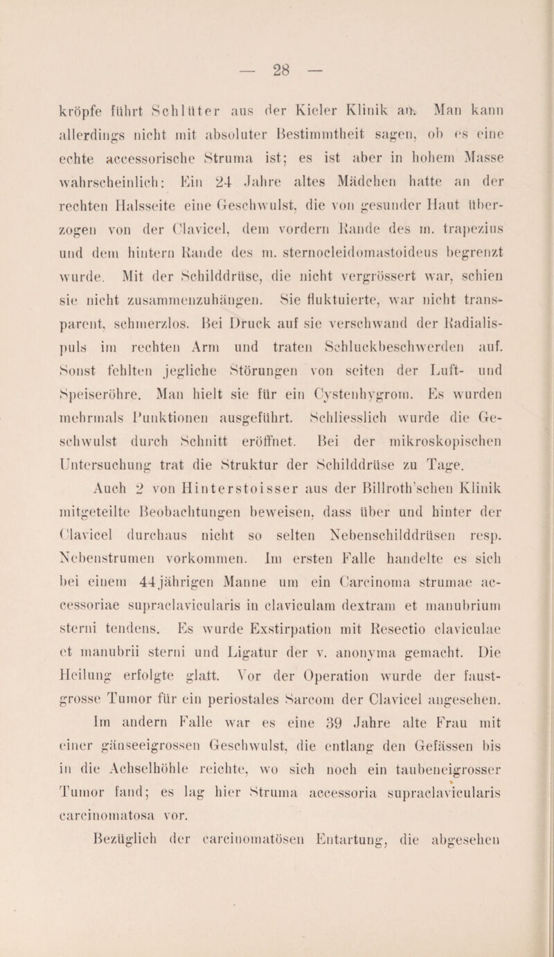 kröpfe führt Schlüter aus der Kieler Klinik an. Man kann allerdings nicht mit absoluter Bestimmtheit sagen, ob es eine echte accessorische Struma ist; es ist aber in hohem Masse wahrscheinlich: Ein 24 Jahre altes Mädchen hatte an der rechten Halsseite eine Geschwulst, die von gesunder Haut über¬ zogen von der Clavicel, dem vordem Kande des in. trapezius und dem hintern Rande des m. sternocleidomastoideus begrenzt wurde. Mit der Schilddrüse, die nicht vergrössert war, schien sie nicht zusammenzuhängen. Sie fluktuierte, war nicht trans¬ parent, schmerzlos. Bei Druck auf sie verschwand der Kadialis- puls im rechten Arm und traten Schluckbeschwerden auf. Sonst fehlten jegliche Störungen von seiten der Luft- und Speiseröhre. Man hielt sie für ein Cystenhygrom. Es wurden mehrmals Punktionen ausgeführt. Schliesslich wurde die Ge¬ schwulst durch Schnitt eröffnet. Bei der mikroskopischen Untersuchung trat die Struktur der Schilddrüse zu Tage. Auch 2 von Hinterstoi sser aus der Billroth sehen Klinik mitgeteilte Beobachtungen beweisen, dass über und hinter der Clavicel durchaus nicht so selten Nebenschilddrüsen resp. Nebenstrumen Vorkommen. Im ersten Falle handelte es sich bei einem 44jährigen Manne um ein Carcinoma strumae ac- cessoriae supraclavicularis in claviculam dextram et manubrium sterni tendens. Es wurde Exstirpation mit Resectio clavicnlae et manubrii sterni und Ligatur der v. anonyma gemacht. Die Heilung erfolgte glatt. Vor der Operation wurde der faust¬ grosse Tumor für ein periostales Sarcom der Clavicel angesehen. Im andern Falle war es eine 39 Jahre alte Frau mit einer gänseeigrossen Geschwulst, die entlang den Gefässen bis in die Achselhöhle reichte, wo sich noch ein taubeneigrosser % Tumor fand; es lag hier Struma accessoria supraclavicularis carcinomatosa vor. Bezüglich der carcinomatösen Entartung, die abgesehen