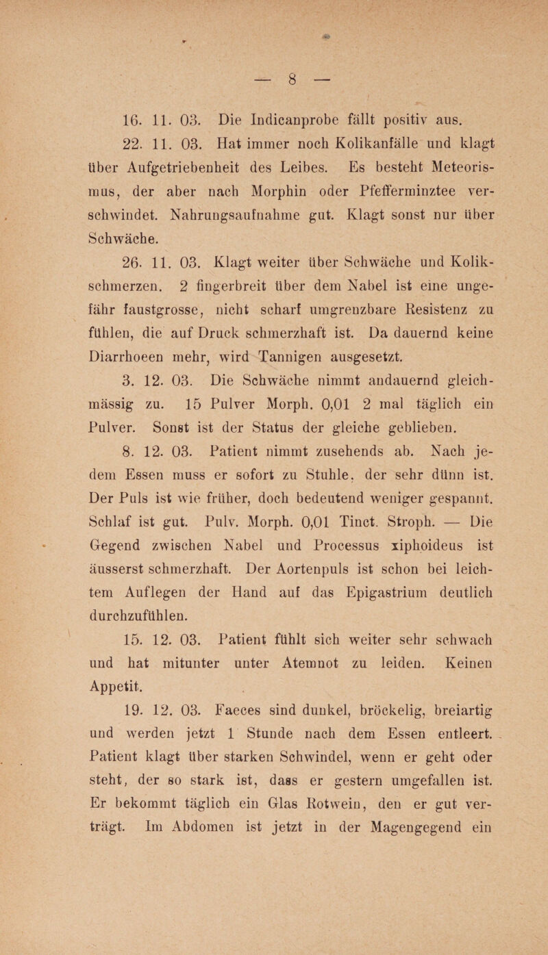 16. 11. 03. Die Indicanprobe fällt positiv aus. 22. 11. 03. Hat immer noch Kolikanfälle und klagt über Aufgetriebenheit des Leibes. Es besteht Meteoris¬ mus, der aber nach Morphin oder Pfefferminztee ver¬ schwindet. Nahrungsaufnahme gut. Klagt sonst nur über Schwäche. 26. 11. 03. Klagt weiter über Schwäche und Kolik¬ schmerzen. 2 fingerbreit über dem Nabel ist eine unge¬ fähr faustgrosse, nicht scharf umgrenzbare Resistenz zu fühlen, die auf Druck schmerzhaft ist. Da dauernd keine Diarrhoeen mehr, wird Tannigen ausgesetzt. 3. 12. 03. Die Schwäche nimmt andauernd gleich- mässig zu. 15 Pulver Morph. 0,01 2 mal täglich ein Pulver. Sonst ist der Status der gleiche geblieben. 8. 12. 03. Patient nimmt zusehends ab. Nach je¬ dem Essen muss er sofort zu Stuhle, der sehr dünn ist. Der Puls ist wie früher, doch bedeutend weniger gespannt. Schlaf ist gut. Pulv. Morph. 0,01 Tinct. Stroph. — Die Gegend zwischen Nabel und Processus xiphoideus ist äusserst schmerzhaft. Der Aortenpuls ist schon bei leich¬ tem Auflegen der Hand auf das Epigastrium deutlich durchzufühlen. 15. 12. 03. Patient fühlt sich weiter sehr schwach und hat mitunter unter Atemnot zu leiden. Keinen Appetit. 19. 12. 03. Faeces sind dunkel, bröckelig, breiartig und werden jetzt 1 Stunde nach dem Essen entleert. Patient klagt über starken Schwindel, wenn er geht oder steht, der so stark ist, dass er gestern umgefallen ist. Er bekommt täglich ein Glas Rotwein, den er gut ver¬ trägt. Im Abdomen ist jetzt in der Magengegend ein