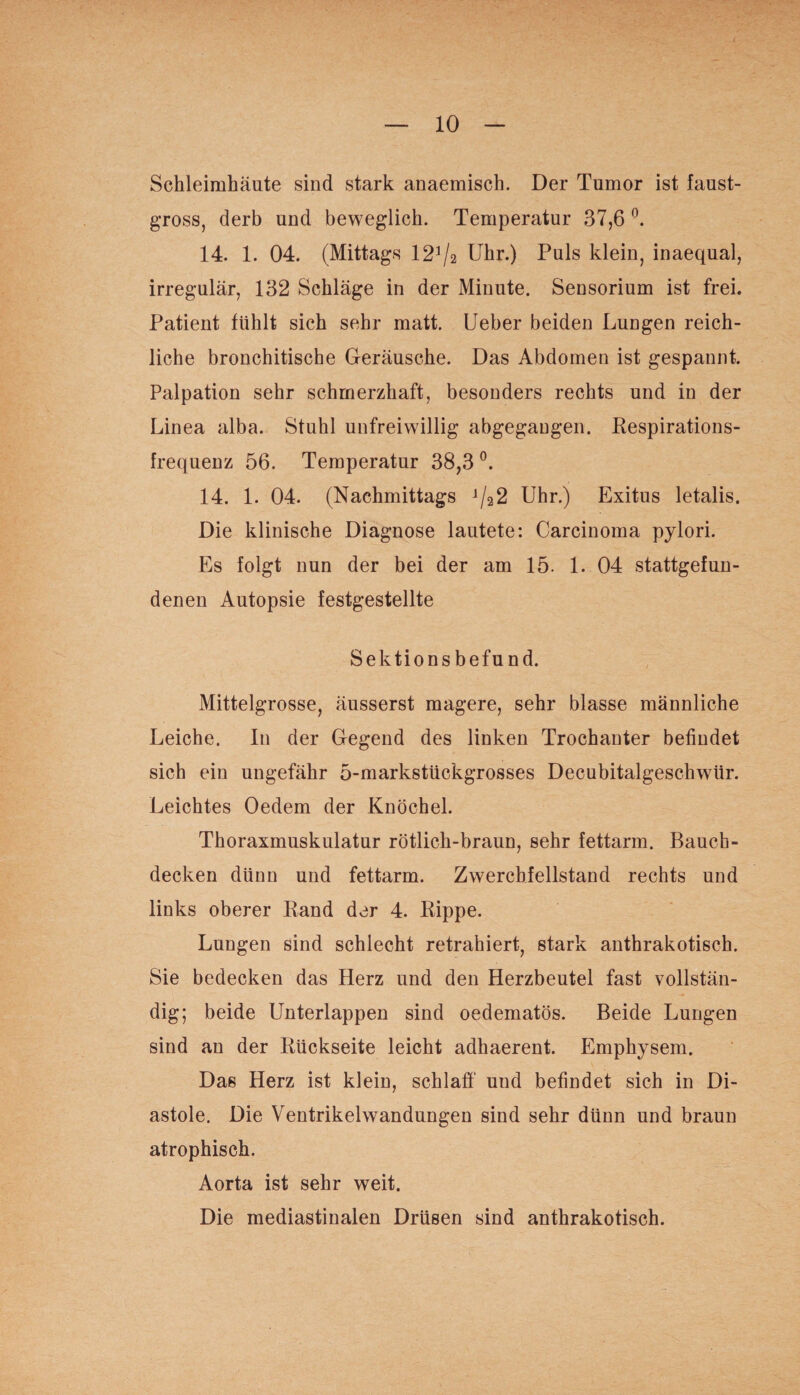 Schleimhäute sind stark anaemisch. Der Tumor ist faust- gross, derb und beweglich. Temperatur 37,6 °. 14. 1. 04. (Mittags 121 /2 Uhr.) Puls klein, inaequal, irregulär, 132 Schläge in der Minute. Sensorium ist frei. Patient fühlt sich sehr matt. Ueber beiden Lungen reich¬ liche bronchitische Geräusche. Das Abdomen ist gespannt. Palpation sehr schmerzhaft, besonders rechts und in der Linea alba. Stuhl unfreiwillig abgegaugen. Respirations¬ frequenz 56. Temperatur 38,3 °. 14. 1. 04. (Nachmittags j/22 Uhr.) Exitus letalis. Die klinische Diagnose lautete: Carcinoma pylori. Es folgt nun der bei der am 15. 1. 04 stattgefun¬ denen Autopsie festgestellte Sektionsbefund. Mittelgrosse, äusserst magere, sehr blasse männliche Leiche. In der Gegend des linken Trochanter befindet sich ein ungefähr 5-markstückgrosses Decubitalgeschwtir. Leichtes Oedem der Knöchel. Thoraxmuskulatur rötlich-braun, sehr fettarm. Bauch¬ decken dünn und fettarm. Zwerchfellstand rechts und links oberer Rand der 4. Rippe. Lungen sind schlecht retrahiert, stark anthrakotisch. Sie bedecken das Herz und den Herzbeutel fast vollstän¬ dig; beide Unterlappen sind oedematös. Beide Lungen sind an der Rückseite leicht adhaerent. Emphysem. Das Herz ist klein, schlaff' und befindet sich in Di¬ astole. Die Ventrikelwandungen sind sehr dünn und braun atrophisch. Aorta ist sehr weit. Die mediastinalen Drüsen sind anthrakotisch.
