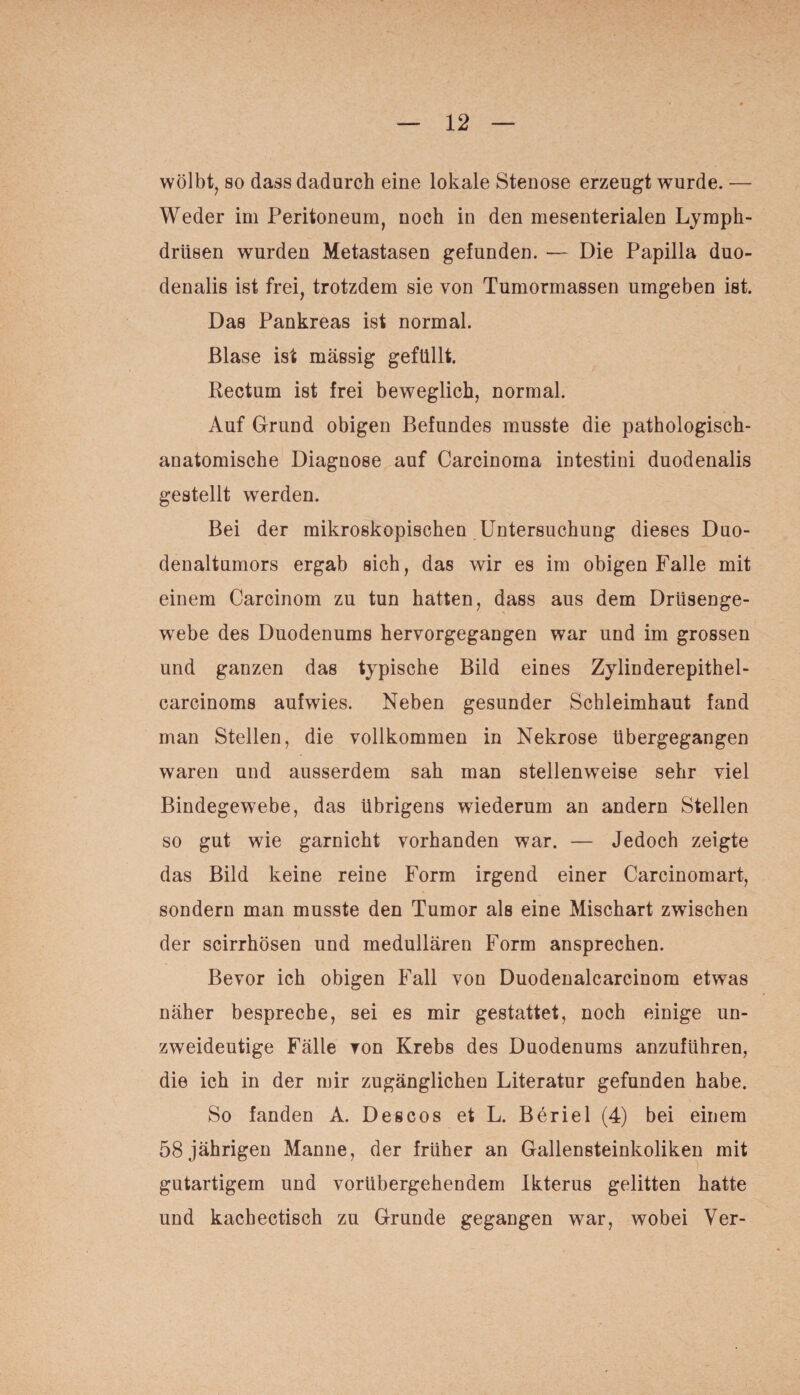 wölbt, so dass dadurch eine lokale Stenose erzeugt wurde. — Weder im Peritoneum, noch in den mesenterialen Lymph- drüsen wurden Metastasen gefunden. — Die Papilla duo- denalis ist frei, trotzdem sie von Tumormassen umgeben ist. Das Pankreas ist normal. Blase ist massig gefüllt. Rectum ist frei beweglich, normal. Auf Grund obigen Befundes musste die pathologisch¬ anatomische Diagnose auf Carcinoma intestini duodenalis gestellt werden. Bei der mikroskopischen Untersuchung dieses Duo¬ denaltumors ergab sich, das wir es im obigen Falle mit einem Carcinom zu tun hatten, dass aus dem Drüsenge¬ webe des Duodenums hervorgegangen war und im grossen und ganzen das typische Bild eines Zylinderepithel- carcinoms aufwies. Neben gesunder Schleimhaut fand man Stellen, die vollkommen in Nekrose übergegangen waren und ausserdem sah man stellenweise sehr viel Bindegewebe, das übrigens wiederum an andern Stellen so gut wie garnicht vorhanden war. — Jedoch zeigte das Bild keine reine Form irgend einer Carcinomart, sondern man musste den Tumor als eine Mischart zwischen der scirrhösen und medullären Form ansprechen. Bevor ich obigen Fall von Duodenalcarcinom etwas näher bespreche, sei es mir gestattet, noch einige un¬ zweideutige Fälle von Krebs des Duodenums anzuführen, die ich in der mir zugänglichen Literatur gefunden habe. So fanden A. Des cos et L. Beriel (4) bei einem 58 jährigen Manne, der früher an Gallensteinkoliken mit gutartigem und vorübergehendem Ikterus gelitten hatte und kachectisch zu Grunde gegangen war, wobei Ver-