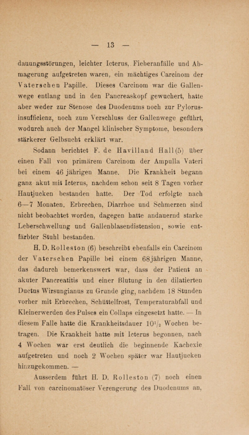 dauungsstörungen, leichter Icterus, Fieberanfälle und Ab¬ magerung aufgetreten waren, ein mächtiges Carcinom der Vaterscheu Papille. Dieses Carcinom war die Gallen¬ wege entlang und in den Pancreaskopf gewuchert, hatte aber weder zur Stenose des Duodenums noch zur Pylorus- insufficienz, noch zum Verschluss der Gallenwege geführt, wodurch auch der Mangel klinischer Symptome, besonders stärkerer Gelbsucht erklärt war. Sodann berichtet F. de Havilland Hall (5) über einen Fall von primärem Carcinom der Ampulla Vateri bei einem 46 jährigen Manne. Die Krankheit begann ganz akut mit Icterus, nachdem schon seit 8 Tagen vorher Hautjucken bestanden hatte. Der Tod erfolgte nach 6—7 Monaten. Erbrechen, Diarrhoe und Schmerzen sind nicht beobachtet worden, dagegen hatte andauernd starke Leberschwellung und Gallenblasendistension, sowie ent¬ färbter Stuhl bestanden. H. D. Rolleston (6) beschreibt ebenfalls ein Carcinom der Vaterschen Papille bei einem 68jährigen Manne, das dadurch bemerkenswert war, dass der Patient an akuter Pancreatitis und einer Blutung in den dilatierten Ductus Wirsungianus zu Grunde ging, nachdem 18 Stunden vorher mit Erbrechen, Schüttelfrost, Temperaturabfall und Kleinerwerden des Pulses ein Collaps eingesetzt hatte. — In diesem Falle hatte die Krankheitsdauer lO1^ Wochen be¬ tragen. Die Krankheit hatte mit Icterus begonnen, nach 4 Wochen war erst deutlich die beginnende Kachexie aufgetreten und noch 2 Wochen später war Hautjucken hinzugekommen. — Ausserdem führt H. D. Rolleston (7) noch einen Fall von carcinomatöser Verengerung des Duodenums an,