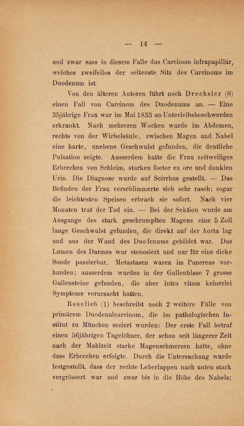 und zwar sass in diesem Falle das Carcinom infrapapillär, welches zweifellos der seltenste Sitz des Carcinoms im Duodenum ist. Von den älteren Autoren führt noch Drechsler (8) einen Fall von Carcinom des Duodenums an. — Eine 35jährige Frau war im Mai 1833 an Unterleibsbeschwerden erkrankt. Nach mehreren Wochen wurde im Abdomen, rechts von der Wirbelsäule, zwischen Magen und Nabel eine harte, unebene Geschwulst gefunden, die deutliche Pulsation zeigte. Ausserdem hatte die Frau zeitweiliges Erbrechen von Schleim, starken foetor ex ore und dunklen Urin. Die Diagnose wurde auf Scirrhus gestellt. — Das Befinden der Frau verschlimmerte sich sehr rasch; sogar die leichtesten Speisen erbrach sie sofort. Nach vier Monaten trat der Tod ein. — Bei der Sektion wurde am Ausgange des stark geschrumpften Magens eine 5 Zoll lange Geschwulst gefunden, die direkt auf der Aorta lag und aus der Wand des Duodenums gebildet war. Das Lumen des Darmes war stenosiert und nur für eine dicke Sonde passierbar. Metastasen waren im Pancreas vor¬ handen; ausserdem wurden in der Gallenblase 7 grosse Gallensteine gefunden, die aber intra vitam keinerlei Symptome verursacht hatten. Rose lieb (1) beschreibt noch 2 weitere Fälle von primärem Duodenalcarcinom, die im pathologischen In¬ stitut zu München seziert wurden: Der erste Fall betraf einen 56jährigen Tagelöhner, der schon seit längerer Zeit nach .der Mahlzeit starke Magenschmerzen hatte, ohne dass Erbrechen erfolgte. Durch die Untersuchung wurde festgestellt, dass der rechte Leberlappen nach unten stark vergrössert war und zwar bis in die Höhe des Nabels;