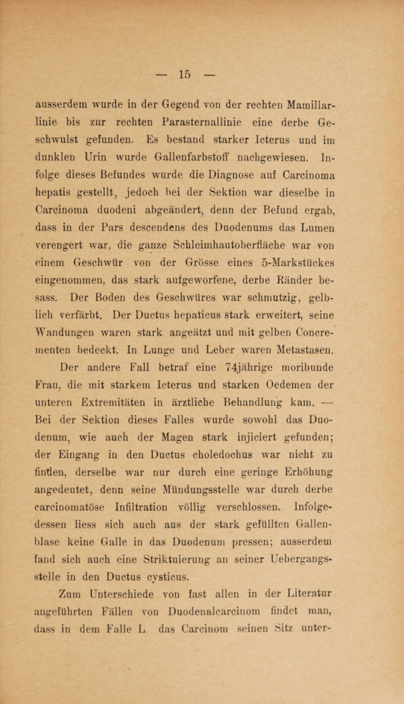 ausserdem wurde in der Gegend von der rechten Mamillar- linie bis zur rechten Parasternallinie eine derbe Ge¬ schwulst gefunden. Es bestand starker Icterus und im dunklen Urin wurde Gallenfarbstoff nachgewiesen. In¬ folge dieses Befundes wurde die Diagnose auf Carcinoma hepatis gestellt, jedoch bei der Sektion war dieselbe in Carcinoma duodeni abgeändert, denn der Befund ergab, dass in der Pars descendens des Duodenums das Lumen verengert war, die ganze Schleimhautoberfläche wrar von einem Geschwür von der Grösse eines 5-Markstückes eingenommen, das stark aufgeworfene, derbe Ränder be- sass. Der Boden des Geschwüres war schmutzig, gelb¬ lich verfärbt. Der Ductus hepaticus stark erweitert, seine Wandungen waren stark angeätzt und mit gelben Concre- menten bedeckt. In Lunge und Leber waren Metastasen. Der andere Fall betraf eine 74jährige moribunde Frau, die mit starkem Icterus und starken Oedemen der unteren Extremitäten in ärztliche Behandlung kam. — Bei der Sektion dieses Falles wurde sowohl das Duo¬ denum, wie auch der Magen stark injiciert gefunden; der Eingang in den Ductus choledochus war nicht zu fintien, derselbe war nur durch eine geringe Erhöhung angedeutet, denn seine Mündungsstelle war durch derbe carcinomatöse Infiltration völlig verschlossen. Infolge¬ dessen liess sich auch aus der stark gefüllten Gallen¬ blase keine Galle in das Duodenum pressen; ausserdem fand sich auch eine Striktuierung an seiner Uebergangs- stelle in den Ductus cvsticus. Zum Unterschiede von fast allen in der Literatur angeführten Fällen von Duodenalcarcinom findet man, dass in dem Falle L das Carcinom seinen Sitz unter-