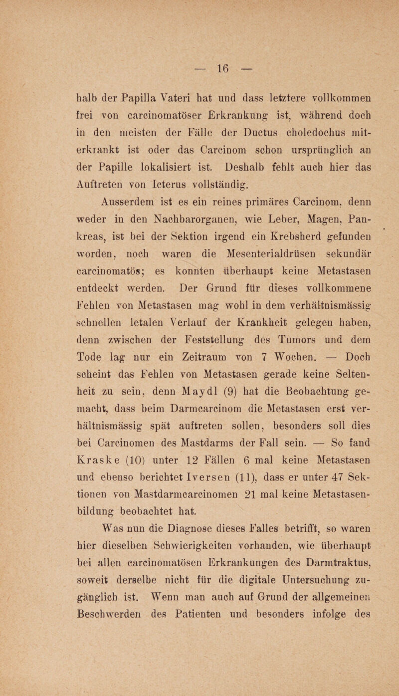 halb der Papilla Vateri hat und dass letztere vollkommen frei von carcinomatöser Erkrankung ist, während doch in den meisten der Fälle der Ductus choledochus mit¬ erkrankt ist oder das Carcinom schon ursprünglich an der Papille lokalisiert ist. Deshalb fehlt auch hier das Auftreten von Icterus vollständig. Ausserdem ist es ein reines primäres Carcinom, denn weder in den Nachbarorganen, wie Leber, Magen, Pan¬ kreas, ist bei der Sektion irgend ein Krebsherd gefunden worden, noch waren die Mesenterialdrüsen sekundär carcinomatös; es konnten überhaupt keine Metastasen entdeckt werden. Der Grund für dieses vollkommene Fehlen von Metastasen mag wohl in dem verhältnismässig schnellen letalen Verlauf der Krankheit gelegen haben, denn zwischen der Feststellung des Tumors und dem Tode lag nur ein Zeitraum von 7 Wochen. — Doch scheint das Fehlen von Metastasen gerade keine Selten¬ heit zu sein, denn May dl (9) hat die Beobachtung ge¬ macht, dass beim Darmcarcinom die Metastasen erst ver¬ hältnismässig spät auftreten sollen, besonders soll dies bei Carcinomen des Mastdarms der Fall sein. — So fand Kraske (10) unter 12 Fällen 6 mal keine Metastasen und ebenso berichtet Iversen (11), dass er unter 47 Sek¬ tionen von Mastdarmcarcinomen 21 mal keine Metastasen¬ bildung beobachtet hat. Was nun die Diagnose dieses Falles betrifft, so waren hier dieselben Schwierigkeiten vorhanden, wie überhaupt bei allen carcinomatösen Erkrankungen des Darmtraktns, soweit derselbe nicht für die digitale Untersuchung zu¬ gänglich ist. Wenn man auch auf Grund der allgemeinen Beschwerden des Patienten und besonders infolge des