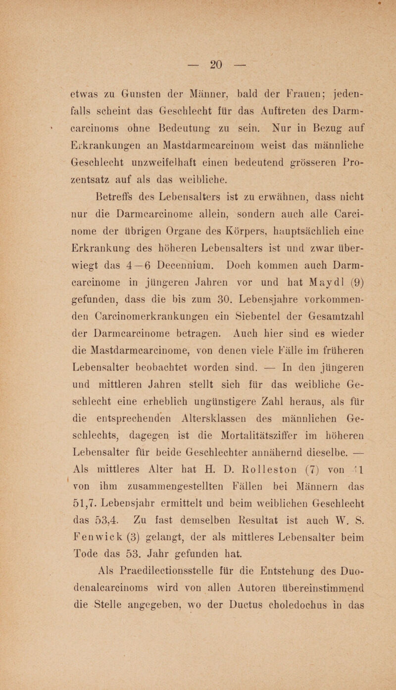 etwas zu Gunsten der Männer, bald der Frauen; jeden¬ falls scheint das Geschlecht für das Auftreten des Darm- carcinoms ohne Bedeutung zu sein. Nur in Bezug auf Erkrankungen an Mastdarmcarcinom weist das männliche Geschlecht unzweifelhaft einen bedeutend grösseren Pro¬ zentsatz auf als das weibliche. Betreffs des Lebensalters ist zu erwähnen, dass nicht nur die Darmcarcinome allein, sondern auch alle Carci- nome der übrigen Organe des Körpers, hauptsächlich eine Erkrankung des höheren Lebensalters ist und zwar über¬ wiegt das 4 — 6 Decennium. Doch kommen auch Darm¬ carcinome in jüngeren Jahren vor und hat May dl (9) gefunden, dass die bis zum 30. Lebensjahre vorkommen¬ den Carcinomerkrankungen ein Siebentel der Gesamtzahl der Darmcarcinome betragen. Auch hier sind es wieder die Mastdarmcarcinome, von denen viele Fälle im früheren Lebensalter beobachtet worden sind. — In den jüngeren und mittleren Jahren stellt sich für das weibliche Ge¬ schlecht eine erheblich ungünstigere Zahl heraus, als für die entsprechenden Altersklassen des männlichen Ge¬ schlechts, dagegen ist die Mortalitätsziffer im höheren Lebensalter für beide Geschlechter annähernd dieselbe. — Als mittleres Alter hat H. D. Rol leston (7) von 41 von ihm zusammengestellten Fällen bei Männern das 51,7. Lebensjahr ermittelt und beim weiblichen Geschlecht das 53,4. Zu fast demselben Resultat ist auch W. S. Fenwick(3) gelangt, der als mittleres Lebensalter beim Tode das 53. Jahr gefunden hat. Als Praedilectionsstelle für die Entstehung des Duo- denalcarcinoms wird von allen Autoren übereinstimmend die Stelle angegeben, wo der Ductus choledochus in das