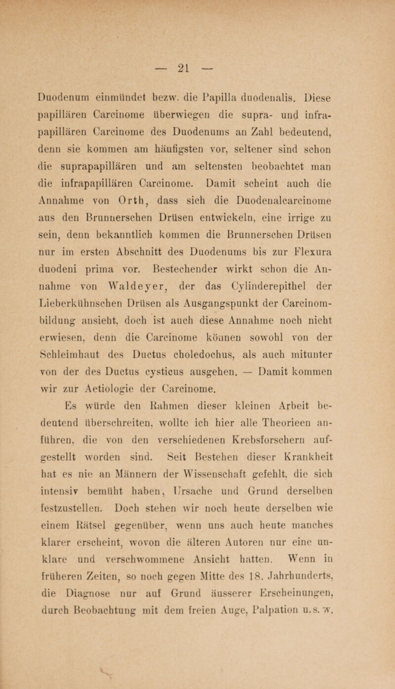 Duodenum einmündet bezw. die Papilla duodenalis. Diese papillären Carcinome überwiegen die supra- und infra¬ papillären Carcinome des Duodenums an Zahl bedeutend, denn sie kommen am häufigsten vor, seltener sind schon die suprapapillären und am seltensten beobachtet man die infrapapillären Carcinome. Damit scheint auch die Annahme von Orth, dass sich die Duodenalcarcinome aus den Brunnerschen Drüsen entwickeln, eine irrige zu sein, denn bekanntlich kommen die Brunnerschen Drüsen nur im ersten Abschnitt des Duodenums bis zur Flexura duodeni prima vor. Bestechender wirkt schon die An¬ nahme von Walde y er, der das Cylinderepithel der Lieberkühnschen Drüsen als Ausgangspunkt der Carcinom- bildung ansieht, doch ist auch diese Annahme noch nicht erwiesen, denn die Carcinome können sowohl von der Schleimhaut des Ductus choledochus, als auch mitunter von der des Ductus cysticus ausgehen. — Damit kommen wir zur Aetiologie der Carcinome. Es würde den Rahmen dieser kleinen Arbeit be¬ deutend überschreiten, wollte ich hier alle Theorieen an¬ führen, die von den verschiedenen Krebsforschern auf¬ gestellt worden sind. Seit Bestehen dieser Krankheit hat es nie an Männern der Wissenschaft gefehlt, die sich intensiv bemüht haben, Ursache und Grund derselben festzustellen. Doch stehen wir noch heute derselben wie / einem Rätsel gegenüber, wenn uns auch heute manches klarer erscheint, wovon die älteren Autoren nur eine un¬ klare und verschwommene Ansicht hatten. Wenn in früheren Zeiten, so noch gegen Mitte des 18. Jahrhunderts, die Diagnose nur auf Grund äusserer Erscheinungen, durch Beobachtung mit dem freien Auge, Palpation u.s. w.
