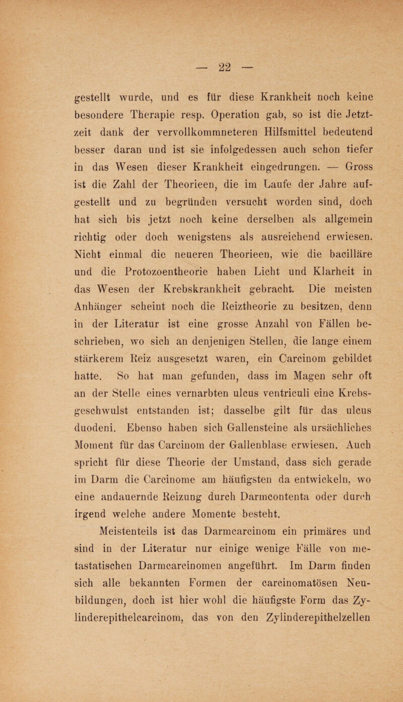 gestellt wurde, und es für diese Krankheit noch keine besondere Therapie resp. Operation gab, so ist die Jetzt¬ zeit dank der vervollkommneteren Hilfsmittel bedeutend besser daran und ist sie infolgedessen auch schon tiefer in das Wesen dieser Krankheit eingedrungen. — Gross ist die Zahl der Theorieen, die im Laufe der Jahre auf¬ gestellt und zu begründen versucht worden sind, doch hat sich bis jetzt noch keine derselben als allgemein richtig oder doch wenigstens als ausreichend erwiesen. Nicht einmal die neueren Theorieen, wie die bacilläre und die Protozoentheorie haben Licht und Klarheit in das Wesen der Krebskrankheit gebracht. Die meisten Anhänger scheint noch die Reiztheorie zu besitzen, denn in der Literatur ist eine grosse Anzahl von Fällen be¬ schrieben, wo sich an denjenigen Stellen, die lange einem stärkerem Reiz ausgesetzt waren, ein Carcinom gebildet hatte. So hat man gefunden, dass im Magen sehr oft an der Stelle eines vernarbten ulcus ventriculi eine Krebs¬ geschwulst entstanden ist; dasselbe gilt für das ulcus duodeni. Ebenso haben sich Gallensteine als ursächliches Moment für das Carcinom der Gallenblase erwiesen. Auch spricht für diese Theorie der Umstand, dass sich gerade im Darm die Carcinome am häufigsten da entwickeln, wo eine andauernde Reizung durch Darmcontenta oder durch irgend welche andere Momente besteht. Meistenteils ist das Darmcarcinom ein primäres und sind in der Literatur nur einige wenige Fälle von me¬ tastatischen Darmcarcinomen angeführt. Im Darm finden sich alle bekannten Formen der carcinomatösen Neu¬ bildungen, doch ist hier wohl die häufigste Form das Zy- linderepithelcarcinom, das von den Zylinderepithelzellen