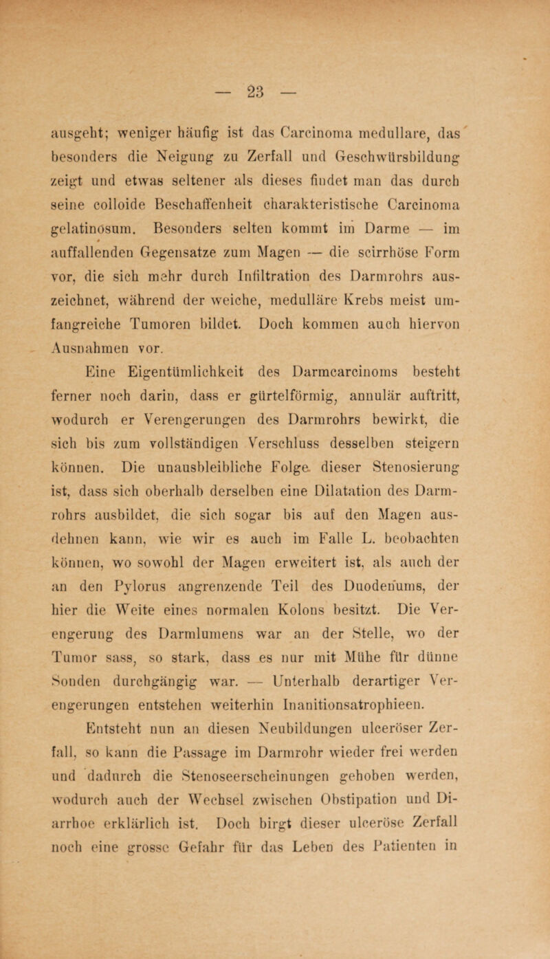 ausgeht; weniger häufig ist das Carcinoma medulläre, das besonders die Neigung zu Zerfall und Geschwürsbildung zeigt und etwas seltener als dieses findet man das durch seine colloide Beschaffenheit charakteristische Carcinoma gelatinösum. Besonders selten kommt im Darme — im # auffallenden Gegensätze zum Magen — die scirrhöse Form vor, die sich mehr durch Infiltration des Darmrohrs aus¬ zeichnet, während der wreiche, medulläre Krebs meist um¬ fangreiche Tumoren bildet Doch kommen auch hiervon Ausnahmen vor. Eine Eigentümlichkeit des Darmcarcinoms besteht ferner noch darin, dass er gürtelförmig, annulär auftritt, wodurch er Verengerungen des Darmrohrs bewirkt, die sich bis zum vollständigen Verschluss desselben steigern können. Die unausbleibliche Folge, dieser Stenosierung ist, dass sich oberhalb derselben eine Dilatation des Darm¬ rohrs ausbildet, die sich sogar bis auf den Magen aus¬ dehnen kann, wie wir es auch im Falle L. beobachten können, wo sowohl der Magen erweitert ist, als auch der an den Pylorus angrenzende Teil des Duodenums, der hier die Weite eines normalen Kolons besitzt. Die Ver¬ engerung des Darmlumens war an der Stelle, wo der Tumor sass, so stark, dass es nur mit Mühe für dünne Sonden durchgängig war. — Unterhalb derartiger Ver¬ engerungen entstehen weiterhin Inanitionsatrophieen. Entsteht nun an diesen Neubildungen ulceröser Zer¬ fall, so kann die Passage im Darmrohr wieder frei werden und dadurch die Stenoseerscheinungen gehoben werden, wodurch auch der Wechsel zwischen Obstipation und Di¬ arrhoe erklärlich ist. Doch birgt dieser ulceröse Zerfall noch eine grosse Gefahr für das Leben des Patienten in