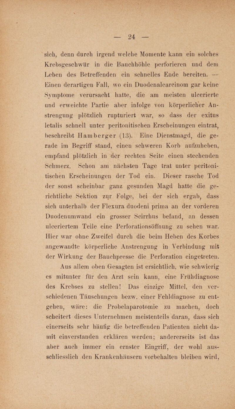 sich, denn durch irgend welche Momente kann ein solches Krebsgeschwür in die Bauchhöhle perforieren und dem Leben des Betreffenden ein schnelles Ende bereiten. — Einen derartigen Fall, wo ein Duodenalcarcinom gar keine Symptome verursacht hatte, die am meisten ulcerierte und erweichte Partie aber infolge von körperlicher An¬ strengung plötzlich rupturiert war, so dass der exitus letalis schnell unter peritonitischen Erscheinungen eintrat, beschreibt Hamberger (13). Eine Dienstmagd, die ge¬ rade im Begriff stand, einen schweren Korb aufzuheben, empfand plötzlich in der rechten Seite einen stechenden Schmerz. Schon am nächsten Tage trat unter peritoni¬ tischen Erscheinungen der Tod ein. Dieser rasche Tod der sonst scheinbar ganz gesunden Magd hatte die ge¬ richtliche Sektion zur Folge, bei der sich ergab, dass sich unterhalb der Flexnra duodeni prima an der vorderen Duodenumwand ein grosser Scirrhus befand, an dessen ulceriertem Teile eine Perforationsöffnung zu sehen war. Hier war ohne Zweifel durch die beim Heben des Korbes angewandte körperliche Anstrengung in Verbindung mit der Wirkung der Bauchpresse die Perforation eingetreten. Aus allem oben Gesagten ist ersichtlich, wie schwierig es mitunter für den Arzt sein kann, eine Frühdiagnose des Krebses zu stellen! Das einzige Mittel, den ver¬ schiedenen Täuschungen bezw. einer Fehldiagnose zu ent¬ gehen, wäre: die Probelaparotomie zu machen, doch scheitert dieses Unternehmen meistenteils daran, dass sich einerseits sehr häufig die betreffenden Patienten nicht da¬ mit einverstanden erklären werden; andererseits ist das aber auch immer ein ernster Eingriff, der wohl aus¬ schliesslich den Krankenhäusern Vorbehalten bleiben wird,