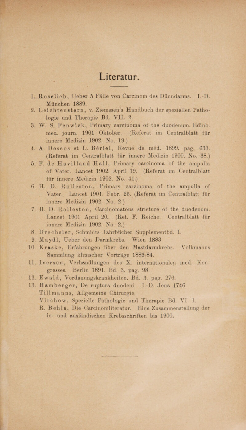 Literatur. 1. Roselieb, Ueber 5 Fälle von Carcinom des Dünndarms. I.-D. München 1889. 2. Leichtenstern, v. Ziemssen’s Handbuch der speziellen Patho¬ logie und Therapie Bd. VII. 2. 3. W. S. Fenwick, Primary carcinorna of the duodenum. Edinb. med. journ. 1901 Oktober. (Referat im Centralblatt für innere Medizin 1902. No. 19.) 4. A. Descos et L. Beriel, Revue de med. 1899. pag. 033. (Referat im Centralblatt für innere Medizin 1900. No. 38.) 5. F. de Havilland Hall, Primary carcinorna of the ampulla of Vater. Lancet 1902. April 19. (Referat irn Centralblatt tiir innere Medizin 1902. No. 41.) 0. 11. D. Rolleston, Primary carcinorna of the ampulla of Vater. Lancet 1901. Febr. 26. (Referat im Centralblatt für innere Medizin 1902. No. 2.) 7. H. D. Rolleston, Carcinomatous stncture of the duodenum. Lancet 1901 April 20. (Ref. F. Reiche. Centralblatt für innere Medizin 1902. No. 2.) 8. Drechsler, Schmidts .Jahrbücher Supplementbd. I. 9. May dl, Ueber den Darmkrebs. Wien 1883. 10. Kraske, Erfahrungen über den Mastdarmkrebs. Volkmanns Sammlung klinischer Vorträge 1883 84. 11. Iversen, Verhandlungen des X. internationalen med. Kon¬ gresses. Berlin 1891. Bd. 3. pag. 98. 12. Ewald, Verdauungskrankheiten. Bd. 3. pag. 276. 13. Hamberger, De ruptura duodeni. I.-D. Jena 1746. Tillmanns, Allgemeine Chirurgie. Virchow, Spezielle Pathologie und Therapie Bd. VI. 1. R. Behla, Die Carcinomliteratur. Eine Zusammenstellung der in- und ausländischen Krebsschriften bis 1900.