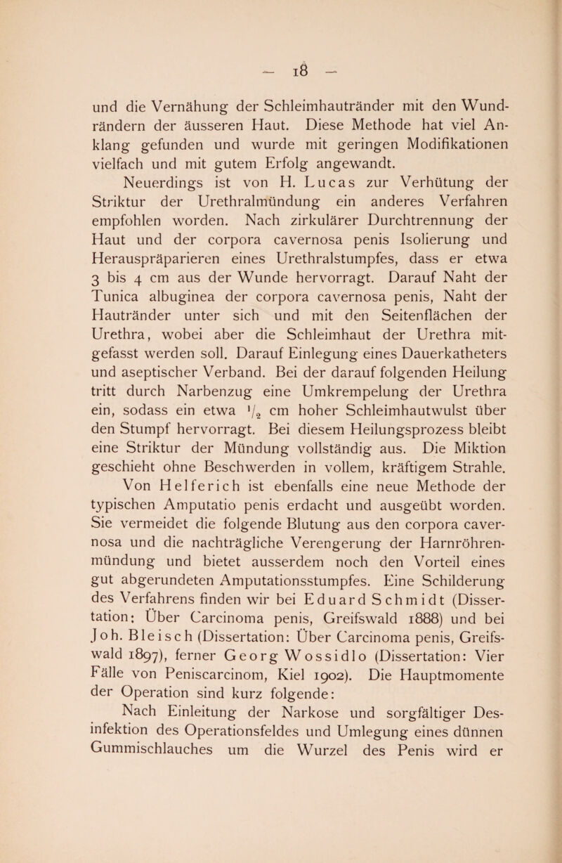 - iß - und die Vernähung der Schleimhautränder mit den Wund¬ rändern der äusseren Haut. Diese Methode hat viel An¬ klang gefunden und wurde mit geringen Modifikationen vielfach und mit gutem Erfolg angewandt. Neuerdings ist von H. Lucas zur Verhütung der Striktur der Urethralmündung ein anderes Verfahren empfohlen worden. Nach zirkulärer Durchtrennung der Haut und der corpora cavernosa penis Isolierung und Herauspräparieren eines Urethralstumpfes, dass er etwa 3 bis 4 cm aus der Wunde hervorragt. Darauf Naht der Tunica albuginea der corpora cavernosa penis, Naht der Hautränder unter sich und mit den Seitenflächen der Urethra, wobei aber die Schleimhaut der Urethra mit¬ gefasst werden soll. Darauf Einlegung eines Dauerkatheters und aseptischer Verband. Bei der darauf folgenden Heilung tritt durch Narbenzug eine Umkrempelung der Urethra ein, sodass ein etwa ■/2 cm hoher Schleimhautwulst über den Stumpf hervorragt. Bei diesem Heilungsprozess bleibt eine Striktur der Mündung vollständig aus. Die Miktion geschieht ohne Beschwerden in vollem, kräftigem Strahle. Von Helferich ist ebenfalls eine neue Methode der typischen Amputatio penis erdacht und ausgeübt worden. Sie vermeidet die folgende Blutung aus den corpora caver¬ nosa und die nachträgliche Verengerung der Harnröhren¬ mündung und bietet ausserdem noch den Vorteil eines gut abgerundeten Amputationsstumpfes. Eine Schilderung des Verfahrens finden wir bei Eduard Schmidt (Disser- tation: Uber Carcinoma penis, Greifswald 1888) und bei Joh. Bleisch (Dissertation: Ober Carcinoma penis, Greifs¬ wald 1897), ferner Georg Wossidlo (Dissertation: Vier Fälle von Peniscarcinom, Kiel 1902). Die Hauptmomente der Operation sind kurz folgende: Nach Einleitung der Narkose und sorgfältiger Des¬ infektion des Operationsfeldes und Umlegung eines dünnen Gummischlauches um die Wurzel des Penis wird er