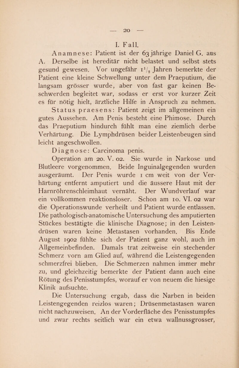 I. Fall. Anamnese: Patient ist der 63jährige Daniel G. aus A. Derselbe ist hereditär nicht belastet und selbst stets gesund gewesen. Vor ungefähr P/o Jahren bemerkte der Patient eine kleine Schwellung unter dem Praeputium, die langsam grösser wurde, aber von fast gar keinen Be¬ schwerden begleitet war, sodass er erst vor kurzer Zeit es für nötig hielt, ärztliche Hilfe in Anspruch zu nehmen. Status praesens: Patient zeigt im allgemeinen ein gutes Aussehen. Am Penis besteht eine Phimose. Durch das Praeputium hindurch fühlt man eine ziemlich derbe Verhärtung. Die Lymphdrüsen beider Leistenbeugen sind leicht angeschwollen. Diagnose: Carcinoma penis. Operation am 20. V. 02. Sie wurde in Narkose und Blutleere vorgenommen. Beide Inguinalgegenden wurden ausgeräumt. Der Penis wurde 1 cm weit von der Ver¬ härtung entfernt amputiert und die äussere Haut mit der Harnröhrenschleimhaut vernäht. Der Wundverlauf war ein vollkommen reaktionsloser. Schon am 10. VI. 02 war die Operationswunde verheilt und Patient wurde entlassen. Die pathologisch-anatomische Untersuchung des amputierten Stückes bestätigte die klinische Diagnose; in den Leisten¬ drüsen waren keine Metastasen vorhanden. Bis Ende August 1902 fühlte sich der Patient ganz wohl, auch im Allgemeinbefinden. Damals trat zeitweise ein stechender Schmerz vorn am Glied auf, während die Leistengegenden schmerzfrei blieben. Die Schmerzen nahmen immer mehr zu, und gleichzeitig bemerkte der Patient dann auch eine Rötung des Penisstumpfes, worauf er von neuem die hiesige Klinik aufsuchte. Die Untersuchung ergab, dass die Narben in beiden Leistengegenden reizlos waren; Drüsenmetastasen waren nicht nachzuweisen. An der Vorderfläche des Penisstumpfes und zwar rechts seitlich war ein etwa wallnussgrosser,