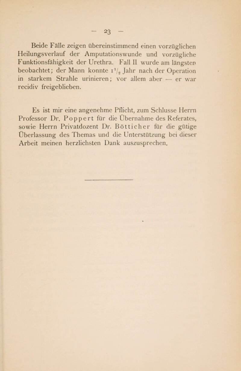 Beide Fälle zeigen übereinstimmend einen vorzüglichen Heilungsverlauf der Amputationswunde und vorzügliche Funktionsfähigkeit der Urethra. Fall II wurde am längsten beobachtet; der Mann konnte i!/2 Jahr nach der Operation in starkem Strahle urinieren; vor allem aber — er war recidiv freigeblieben. Es ist mir eine angenehme Pflicht, zum Schlüsse Herrn Professor Dr. Poppert für die Übernahme des Referates, sowie Herrn Privatdozent Dr. Bötticher für die gütige Überlassung des Themas und die Unterstützung bei dieser Arbeit meinen herzlichsten Dank auszusprechen.