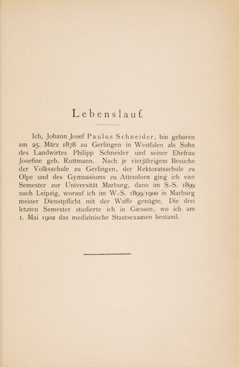 Lebenslauf. Ich, Johann Josef Paulus Schneider, bin geboren am 25. März 1878 zu Gerlingen in Westfalen als Sohn des Landwirtes Philipp Schneider und seiner Ehefrau Josefine geb. Ruttmann. Nach je vierjährigem Besuche der Volksschule zu Gerlingen, der Rektoratsschule zu Olpe und des Gymnasiums zu Attendorn ging ich vier Semester zur Universität Marburg, dann im S.-S. 1899 nach Leipzig, worauf ich im W.-S. 1899/1900 in Marburg meiner Dienstpflicht mit der Waffe genügte. Die drei letzten Semester studierte ich in Giessen, wo ich am 1. Mai 1902 das medizinische Staatsexamen bestand.