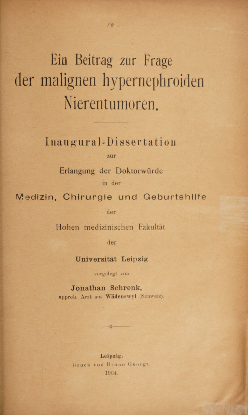 Ein Beitrag zur Frage der malignen hypernephroiden Nierentumoren. Inaugiiral-D issertation zur Erlangung der Doktorwürde in der Medizin, Chirurgie und Geburtshilfe der Hohen medizinischen Fakultät der Universität Leipzig vorgelegt von Jonathan Schrenk, approb. Arzt aus Wädenswyl (Schweiz). -<$>- Leipzig. i>ruck von Bruno Georg« 1904.