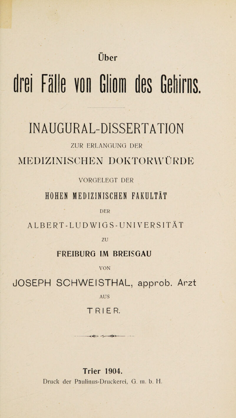 Uber drei Fälle Gliom des INAUGURAL-DISSERTATION ZUR ERLANGUNG DER MEDIZINISCHEN DOKTORWÜRDE VORGELEGT DER HOHEN MEDIZINISCHEN FAKULTÄT DER ALBERT-LUDWIGS-UNIVERSITÄT zu FREIBURG IM BREISGAU VON JOSEPH SCHWEISTHAL, approb. Arzt AUS TRIER. Trier 1904. Druck der Paulinus-Druckerei, G. m. b. H.