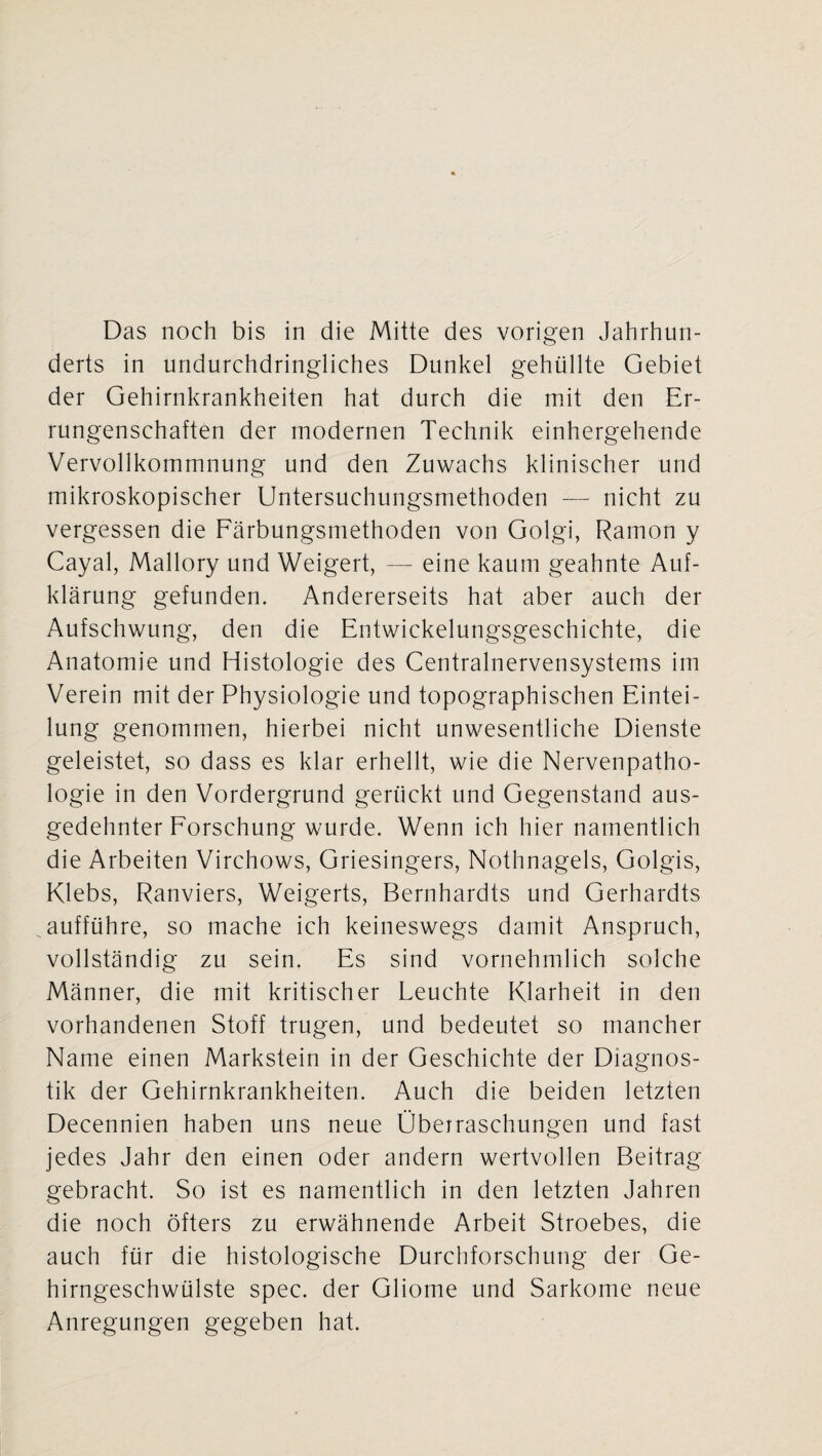 Das noch bis in die Mitte des vorigen Jahrhun¬ derts in undurchdringliches Dunkel gehüllte Gebiet der Gehirnkrankheiten hat durch die mit den Er¬ rungenschaften der modernen Technik einhergehende Vervollkommnung und den Zuwachs klinischer und mikroskopischer Untersuchungsmethoden — nicht zu vergessen die Färbungsmethoden von Golgi, Ramon y Cayal, Mallory und Weigert, — eine kaum geahnte Auf¬ klärung gefunden. Andererseits hat aber auch der Aufschwung, den die Entwickelungsgeschichte, die Anatomie und Histologie des Centralnervensystems im Verein mit der Physiologie und topographischen Eintei¬ lung genommen, hierbei nicht unwesentliche Dienste geleistet, so dass es klar erhellt, wie die Nervenpatho- logie in den Vordergrund gerückt und Gegenstand aus¬ gedehnter Forschung wurde. Wenn ich hier namentlich die Arbeiten Virchows, Griesingers, Nothnagels, Golgis, Klebs, Ranviers, Weigerts, Bernhardts und Gerhardts aufführe, so mache ich keineswegs damit Anspruch, vollständig zu sein. Es sind vornehmlich solche Männer, die mit kritischer Leuchte Klarheit in den vorhandenen Stoff trugen, und bedeutet so mancher Name einen Markstein in der Geschichte der Diagnos¬ tik der Gehirnkrankheiten. Auch die beiden letzten Decennien haben uns neue Überraschungen und fast jedes Jahr den einen oder andern wertvollen Beitrag gebracht. So ist es namentlich in den letzten Jahren die noch öfters zu erwähnende Arbeit Stroebes, die auch für die histologische Durchforschung der Ge¬ hirngeschwülste spec. der Gliome und Sarkome neue Anregungen gegeben hat.