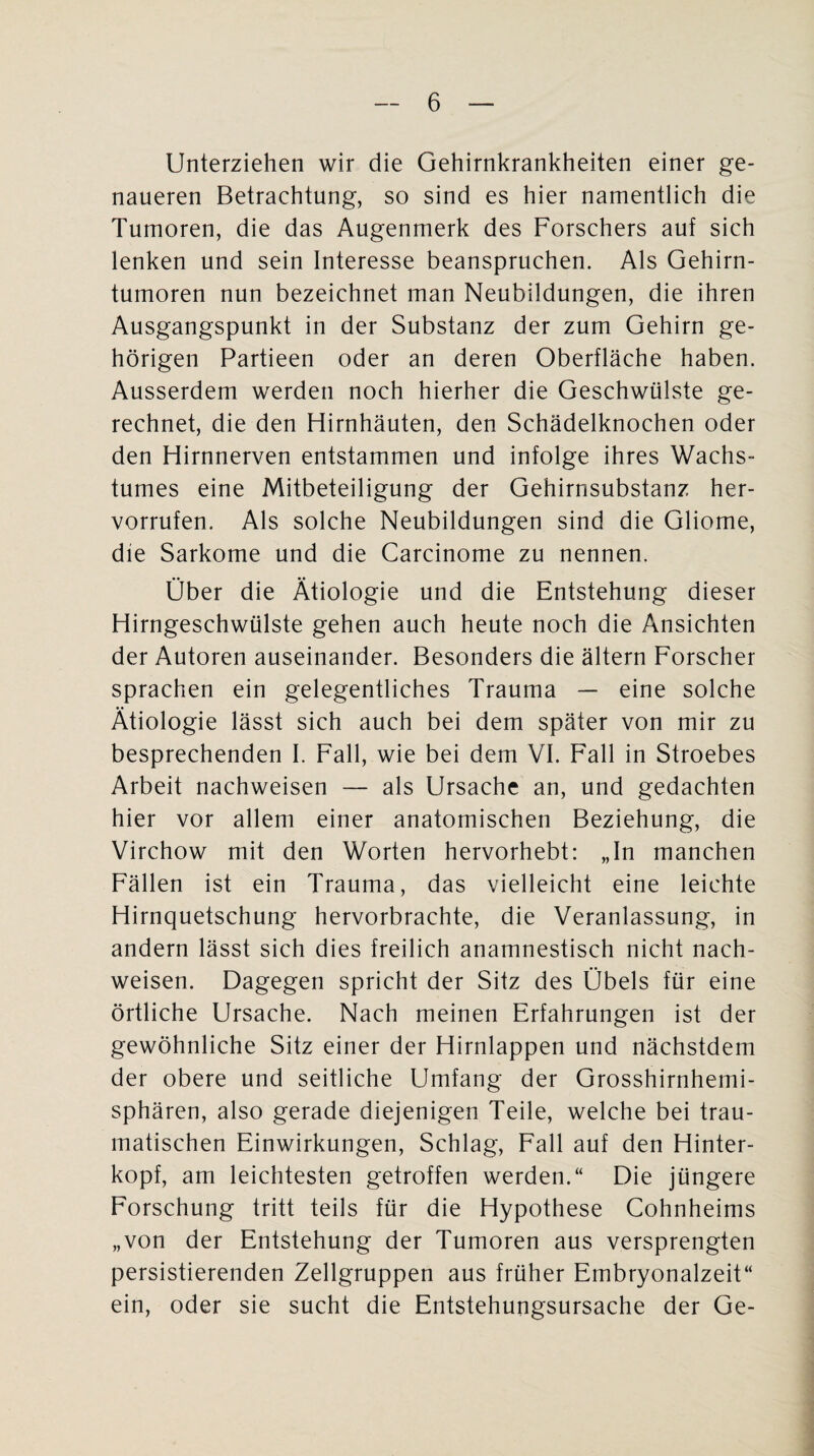 Unterziehen wir die Gehirnkrankheiten einer ge¬ naueren Betrachtung, so sind es hier namentlich die Tumoren, die das Augenmerk des Forschers auf sich lenken und sein Interesse beanspruchen. Als Gehirn¬ tumoren nun bezeichnet man Neubildungen, die ihren Ausgangspunkt in der Substanz der zum Gehirn ge¬ hörigen Partieen oder an deren Oberfläche haben. Ausserdem werden noch hierher die Geschwülste ge¬ rechnet, die den Hirnhäuten, den Schädelknochen oder den Hirnnerven entstammen und infolge ihres Wachs- tumes eine Mitbeteiligung der Gehirnsubstanz her- vorrufen. Als solche Neubildungen sind die Gliome, die Sarkome und die Carcinome zu nennen. Über die Ätiologie und die Entstehung dieser Hirngeschwülste gehen auch heute noch die Ansichten der Autoren auseinander. Besonders die ältern Forscher sprachen ein gelegentliches Trauma — eine solche Ätiologie lässt sich auch bei dem später von mir zu besprechenden I. Fall, wie bei dem VI. Fall in Stroebes Arbeit nachweisen — als Ursache an, und gedachten hier vor allem einer anatomischen Beziehung, die Virchow mit den Worten hervorhebt: „In manchen Fällen ist ein Trauma, das vielleicht eine leichte Hirnquetschung hervorbrachte, die Veranlassung, in andern lässt sich dies freilich anamnestisch nicht nach¬ weisen. Dagegen spricht der Sitz des Übels für eine örtliche Ursache. Nach meinen Erfahrungen ist der gewöhnliche Sitz einer der Hirnlappen und nächstdem der obere und seitliche Umfang der Grosshirnhemi¬ sphären, also gerade diejenigen Teile, welche bei trau¬ matischen Einwirkungen, Schlag, Fall auf den Hinter¬ kopf, am leichtesten getroffen werden.“ Die jüngere Forschung tritt teils für die Hypothese Cohnheims „von der Entstehung der Tumoren aus versprengten persistierenden Zellgruppen aus früher Embryonalzeit“ ein, oder sie sucht die Entstehungsursache der Ge-