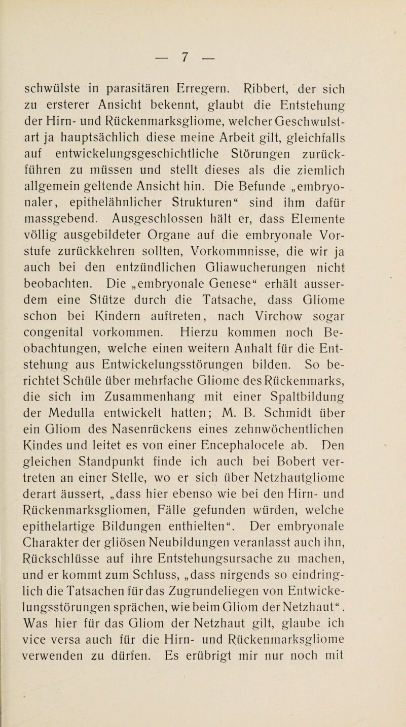 schwülste in parasitären Erregern. Ribbert, der sich zu ersterer Ansicht bekennt, glaubt die Entstehung der Hirn- und Rückenmarksgliome, welcher Geschwulst¬ art ja hauptsächlich diese meine Arbeit gilt, gleichfalls auf entwickelungsgeschichtliche Störungen zurück¬ führen zu müssen und stellt dieses als die ziemlich allgemein geltende Ansicht hin. Die Befunde „embryo¬ naler, epithelähnlicher Strukturen“ sind ihm dafür massgebend. Ausgeschlossen hält er, dass Elemente völlig ausgebildeter Organe auf die embryonale Vor¬ stufe zurückkehren sollten, Vorkommnisse, die wir ja auch bei den entzündlichen Gliawucherungen nicht beobachten. Die „embryonale Genese“ erhält ausser¬ dem eine Stütze durch die Tatsache, dass Gliome schon bei Kindern auftreten, nach Virchow sogar congenital Vorkommen. Hierzu kommen noch Be¬ obachtungen, welche einen weitern Anhalt für die Ent¬ stehung aus Entwickelungsstörungen bilden. So be¬ richtet Schüle über mehrfache Gliome des Rückenmarks, die sich im Zusammenhang mit einer Spaltbildung der Medulla entwickelt hatten; M. B. Schmidt über ein Gliom des Nasenrückens eines zehnwöchentlichen Kindes und leitet es von einer Encephalocele ab. Den gleichen Standpunkt finde ich auch bei Bobert ver¬ treten an einer Stelle, wo er sich über Netzhautgliome derart äussert, „dass hier ebenso wie bei den Hirn- und Rückenmarksgliomen, Fälle gefunden würden, welche epithelartige Bildungen enthielten“. Der embryonale Charakter der gliösen Neubildungen veranlasst auch ihn, Rückschlüsse auf ihre Entstehungsursache zu machen, und er kommt zum Schluss, „dass nirgends so eindring¬ lich die Tatsachen für das Zugrundeliegen von Entwicke¬ lungsstörungen sprächen, wie beim Gliom der Netzhaut“. Was hier für das Gliom der Netzhaut gilt, glaube ich vice versa auch für die Hirn- und Rückenmarksgliome verwenden zu dürfen. Es erübrigt mir nur noch mit