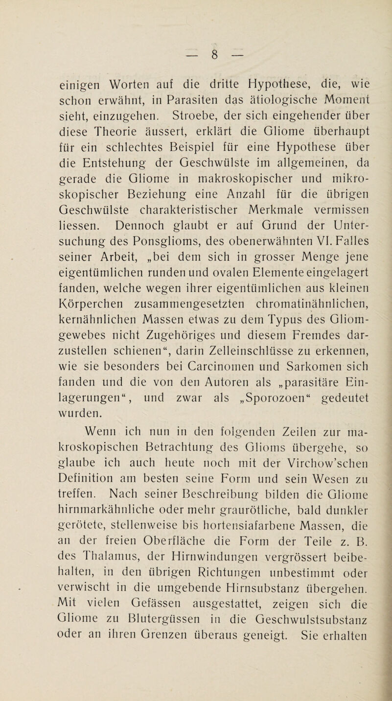 einigen Worten auf die dritte Hypothese, die, wie schon erwähnt, in Parasiten das ätiologische Moment sieht, einzugehen. Stroebe, der sich eingehender über diese Theorie äussert, erklärt die Gliome überhaupt für ein schlechtes Beispiel für eine Hypothese über die Entstehung der Geschwülste im allgemeinen, da gerade die Gliome in makroskopischer und mikro¬ skopischer Beziehung eine Anzahl für die übrigen Geschwülste charakteristischer Merkmale vermissen Hessen. Dennoch glaubt er auf Grund der Unter¬ suchung des Ponsglioms, des obenerwähnten VI. Falles seiner Arbeit, „bei dem sich in grosser Menge jene eigentümlichen runden und ovalen Elemente eingelagert fanden, welche wegen ihrer eigentümlichen aus kleinen Körperchen zusammengesetzten chromatinähnlichen, kernähnlichen Massen etwas zu dem Typus des Gliom¬ gewebes nicht Zugehöriges und diesem Fremdes dar¬ zustellen schienen“, darin Zelleinschlüsse zu erkennen, wie sie besonders bei Carcinomen und Sarkomen sich fanden und die von den Autoren als „parasitäre Ein¬ lagerungen“, und zwar als „Sporozoen“ gedeutet wurden. Wenn ich nun in den folgenden Zeilen zur ma¬ kroskopischen Betrachtung des Glioms übergehe, so glaube ich auch heute noch mit der Virchow’schen Definition am besten seine Form und sein Wesen zu treffen. Nach seiner Beschreibung bilden die Gliome hirnmarkähnliche oder mehr graurötliche, bald dunkler gerötete, stellenweise bis hortensiafarbene Massen, die an der freien Oberfläche die Form der Teile z. B. des Thalamus, der Hirnwindungen vergrössert beibe¬ halten, in den übrigen Richtungen unbestimmt oder verwischt in die umgebende Hirnsubstanz übergehen. Mit vielen Gefässen ausgestattet, zeigen sich die Gliome zu Blutergüssen in die Geschwulstsubstanz oder an ihren Grenzen überaus geneigt. Sie erhalten