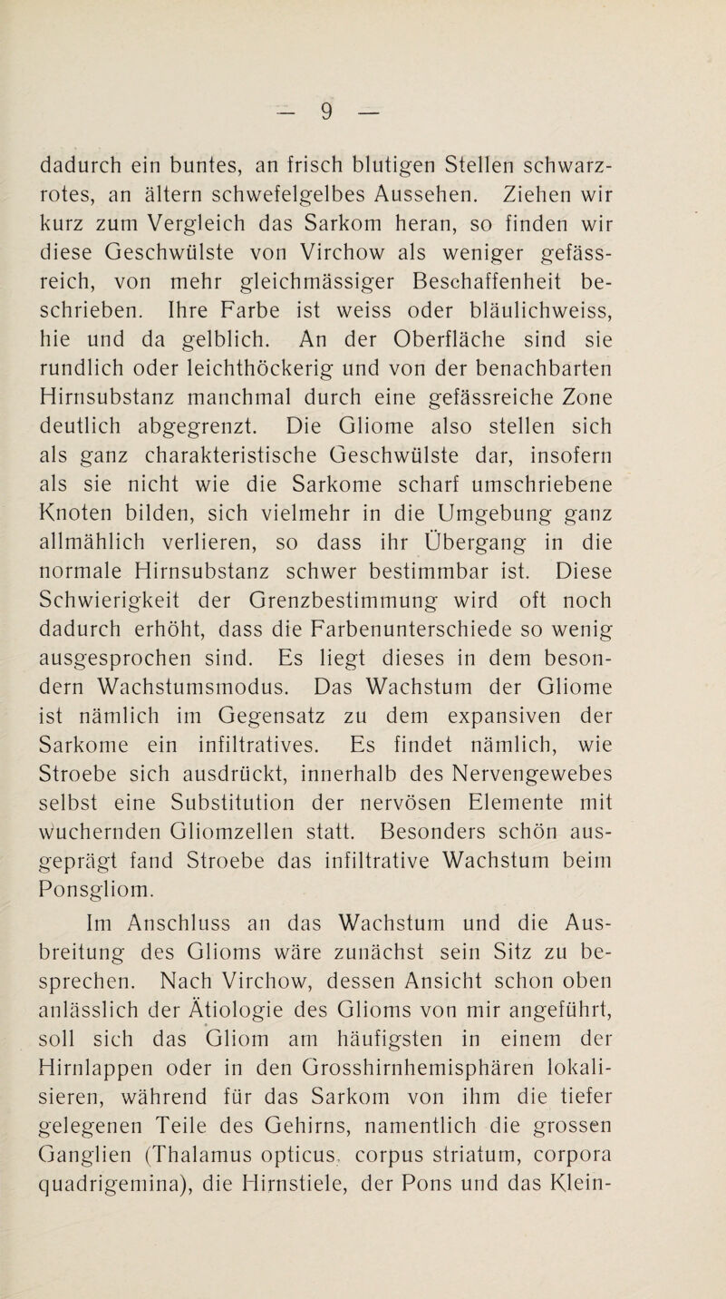 dadurch ein buntes, an frisch blutigen Stellen schwarz¬ rotes, an altern schwefelgelbes Aussehen. Ziehen wir kurz zum Vergleich das Sarkom heran, so finden wir diese Geschwülste von Virchow als weniger gefäss- reich, von mehr gleichmässiger Beschaffenheit be¬ schrieben. Ihre Farbe ist weiss oder bläulichweiss, hie und da gelblich. An der Oberfläche sind sie rundlich oder leichthöckerig und von der benachbarten Hirnsubstanz manchmal durch eine gefässreiche Zone deutlich abgegrenzt. Die Gliome also stellen sich als ganz charakteristische Geschwülste dar, insofern als sie nicht wie die Sarkome scharf umschriebene Knoten bilden, sich vielmehr in die Umgebung ganz allmählich verlieren, so dass ihr Übergang in die normale Hirnsubstanz schwer bestimmbar ist. Diese Schwierigkeit der Grenzbestimmung wird oft noch dadurch erhöht, dass die Farbenunterschiede so wenig ausgesprochen sind. Es liegt dieses in dem beson- dern Wachstumsmodus. Das Wachstum der Gliome ist nämlich im Gegensatz zu dem expansiven der Sarkome ein infiltratives. Es findet nämlich, wie Stroebe sich ausdrückt, innerhalb des Nervengewebes selbst eine Substitution der nervösen Elemente mit wuchernden Gliomzellen statt. Besonders schön aus¬ geprägt fand Stroebe das infiltrative Wachstum beim Ponsgliom. Im Anschluss an das Wachstum und die Aus¬ breitung des Glioms wäre zunächst sein Sitz zu be¬ sprechen. Nach Virchow, dessen Ansicht schon oben anlässlich der Ätiologie des Glioms von mir angeführt, soll sich das Gliom am häufigsten in einem der Hirnlappen oder in den Grosshirnhemisphären lokali¬ sieren, während für das Sarkom von ihm die tiefer gelegenen Teile des Gehirns, namentlich die grossen Ganglien (Thalamus opticus, corpus striatum, corpora quadrigemina), die Hirnstiele, der Pons und das Klein-