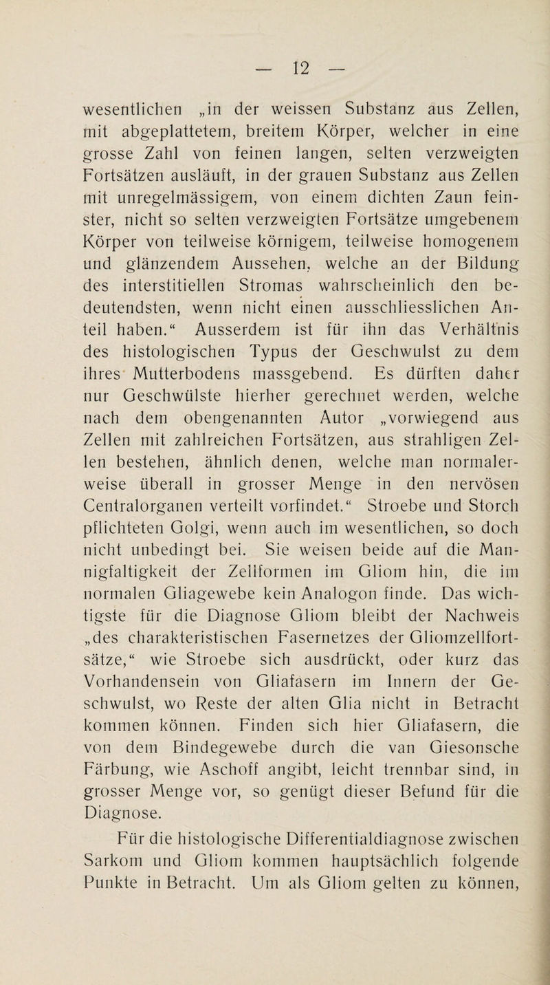 wesentlichen „in der weissen Substanz aus Zellen, mit abgeplattetem, breitem Körper, welcher in eine grosse Zahl von feinen langen, selten verzweigten Fortsätzen ausläuft, in der grauen Substanz aus Zellen mit unregelmässigem, von einem dichten Zaun fein¬ ster, nicht so selten verzweigten Fortsätze umgebenem Körper von teilweise körnigem, teilweise homogenem und glänzendem Aussehen, welche an der Bildung des interstitiellen Stromas wahrscheinlich den be¬ deutendsten, wenn nicht einen ausschliesslichen An¬ teil haben.“ Ausserdem ist für ihn das Verhältnis des histologischen Typus der Geschwulst zu dem ihres Mutterbodens massgebend. Es dürften daher nur Geschwülste hierher gerechnet werden, welche nach dem obengenannten Autor „vorwiegend aus Zellen mit zahlreichen Fortsätzen, aus strahligen Zel¬ len bestehen, ähnlich denen, welche man normaler¬ weise überall in grosser Menge in den nervösen Centralorganen verteilt vorfindet.“ Stroebe und Storch pflichteten Golgi, wenn auch im wesentlichen, so doch nicht unbedingt bei. Sie weisen beide auf die Man¬ nigfaltigkeit der Zeiiformen im Gliom hin, die im normalen Gliagewebe kein Analogon finde. Das wich¬ tigste für die Diagnose Gliom bleibt der Nachweis „des charakteristischen Fasernetzes der Gliomzellfort¬ sätze,“ wie Stroebe sich ausdrückt, oder kurz das Vorhandensein von Gliafasern im Innern der Ge¬ schwulst, wo Reste der alten Glia nicht in Betracht kommen können. Finden sich hier Gliafasern, die von dem Bindegewebe durch die van Giesonsche Färbung, wie Aschoff angibt, leicht trennbar sind, in grosser Menge vor, so genügt dieser Befund für die Diagnose. Für die histologische Differentialdiagnose zwischen Sarkom und Gliom kommen hauptsächlich folgende Punkte in Betracht. Um als Gliom gelten zu können,