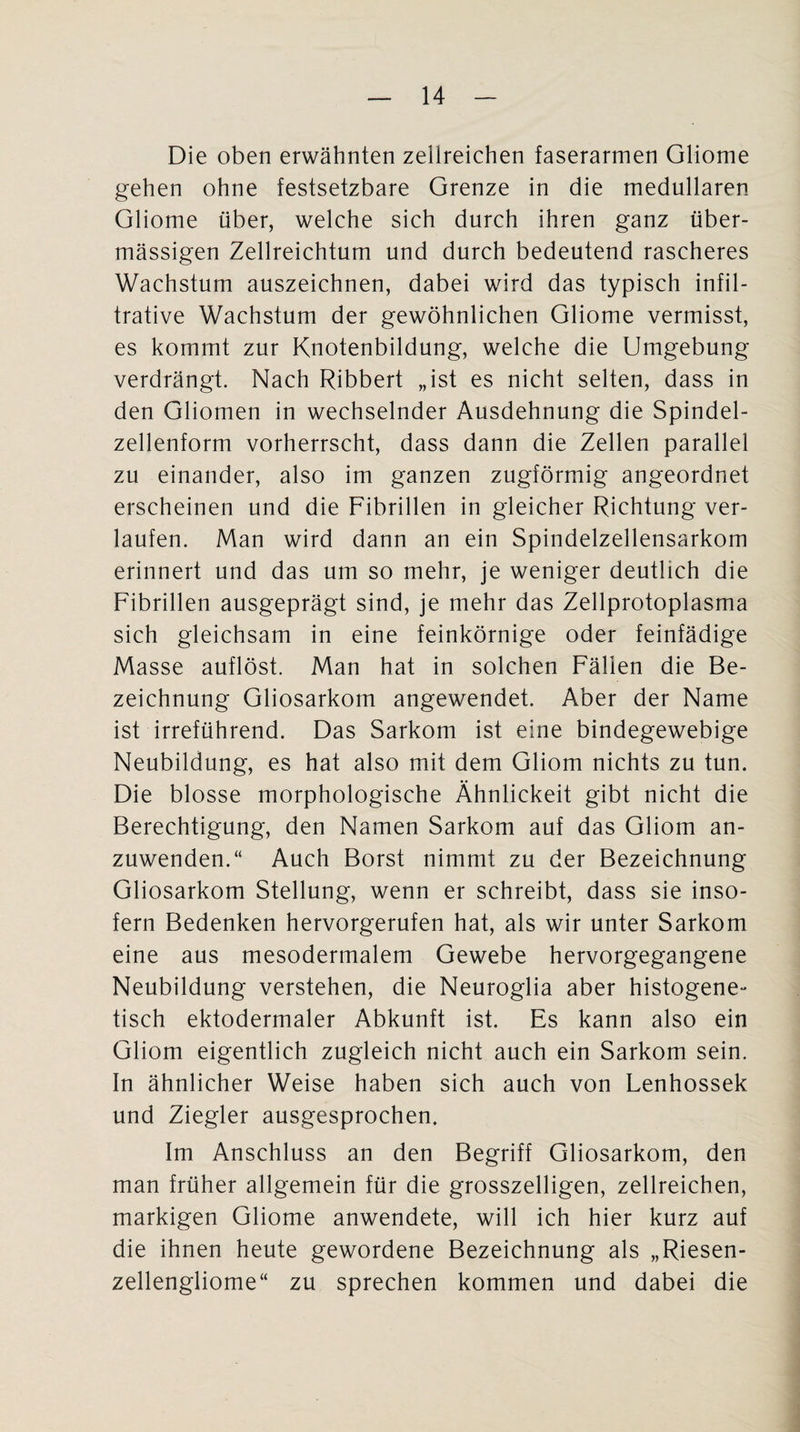 Die oben erwähnten zellreichen faserarmen Gliome gehen ohne festsetzbare Grenze in die medullären Gliome über, welche sich durch ihren ganz über¬ mässigen Zellreichtum und durch bedeutend rascheres Wachstum auszeichnen, dabei wird das typisch infil¬ trative Wachstum der gewöhnlichen Gliome vermisst, es kommt zur Knotenbildung, welche die Umgebung verdrängt. Nach Ribbert „ist es nicht selten, dass in den Gliomen in wechselnder Ausdehnung die Spindel¬ zellenform vorherrscht, dass dann die Zellen parallel zu einander, also im ganzen zugförmig angeordnet erscheinen und die Fibrillen in gleicher Richtung ver¬ laufen. Man wird dann an ein Spindelzellensarkom erinnert und das um so mehr, je weniger deutlich die Fibrillen ausgeprägt sind, je mehr das Zellprotoplasma sich gleichsam in eine feinkörnige oder feinfädige Masse auflöst. Man hat in solchen Fällen die Be¬ zeichnung Gliosarkotn angewendet. Aber der Name ist irreführend. Das Sarkom ist eine bindegewebige Neubildung, es hat also mit dem Gliom nichts zu tun. Die blosse morphologische Ähnlickeit gibt nicht die Berechtigung, den Namen Sarkom auf das Gliom an¬ zuwenden.“ Auch Borst nimmt zu der Bezeichnung Gliosarkom Stellung, wenn er schreibt, dass sie inso¬ fern Bedenken hervorgerufen hat, als wir unter Sarkom eine aus mesodermalem Gewebe hervorgegangene Neubildung verstehen, die Neuroglia aber histogene- tisch ektodermaler Abkunft ist. Es kann also ein Gliom eigentlich zugleich nicht auch ein Sarkom sein. In ähnlicher Weise haben sich auch von Lenhossek und Ziegler ausgesprochen. Im Anschluss an den Begriff Gliosarkom, den man früher allgemein für die grosszeiligen, zellreichen, markigen Gliome anwendete, will ich hier kurz auf die ihnen heute gewordene Bezeichnung als „Riesen¬ zellengliome“ zu sprechen kommen und dabei die