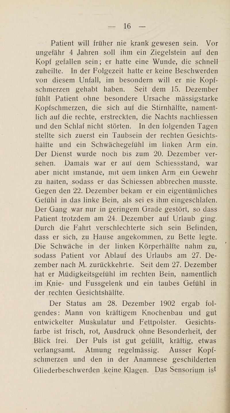 Patient will früher nie krank gewesen sein. Vor ungefähr 4 Jahren soll ihm ein Ziegelstein auf den Kopf gefallen sein; er hatte eine Wunde, die schnell zuheilte. In der Folgezeit hatte er keine Beschwerden von diesem Unfall, im besondern will er nie Kopf¬ schmerzen gehabt haben. Seit dem 15. Dezember fühlt Patient ohne besondere Ursache mässigstarke Kopfschmerzen, die sich auf die Stirnhälfte, nament¬ lich auf die rechte, erstreckten, die Nachts nachliessen und den Schlaf nicht störten. In den folgenden Tagen stellte sich zuerst ein Taubsein der rechten Gesichts¬ hälfte und ein Schwächegefühl im linken Arm ein. Der Dienst wurde noch bis zum 20. Dezember ver¬ sehen. Damals war er auf aem Schiessstand, war aber nicht imstande, mit aem linken Arm ein Gewehr zu halten, sodass er das Schiessen abbrechen musste. Gegen den 22. Dezember bekam er ein eigentümliches Gefühl in das linke Bein, als sei es ihm eingeschlafen. Der Gang war nur in geringem Grade gestört, so dass Patient trotzdem am 24. Dezember auf Urlaub ging. Durch die Fahrt verschlechterte sich sein Befinden, dass er sich, zu Hause angekommen, zu Bette legte. Die Schwäche in der linken Körperhälfte nahm zu, sodass Patient vor Ablauf des Urlaubs am 27. De¬ zember nach M. zurückkehrte. Seit dem 27. Dezember hat er Müdigkeitsgefühl im rechten Bein, namentlich im Knie- und Fussgelenk und ein taubes Gefühl in der rechten Gesichtshälfte. Der Status am 28. Dezember 1902 ergab fol¬ gendes: Mann von kräftigem Knochenbau und gut entwickelter Muskulatur und Fettpolster. Gesichts¬ farbe ist frisch, rot, Ausdruck ohne Besonderheit, der Blick frei. Der Puls ist gut gefüllt, kräftig, etwas verlangsamt. Atmung regelmässig. Ausser Kopf¬ schmerzen und den in der Anamnese geschilderten Gliederbeschwerden keine Klagen. Das Sensorium ist