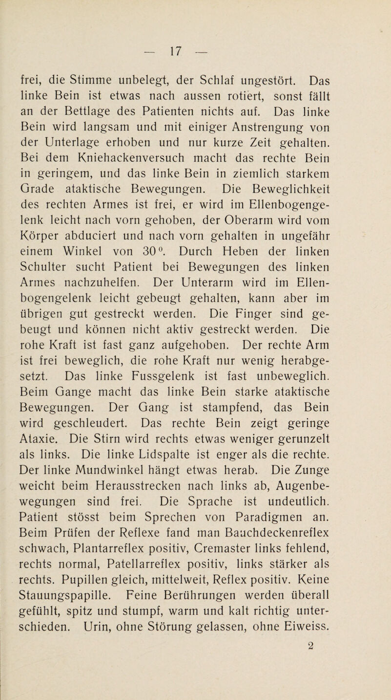 frei, die Stimme unbelegt, der Schlaf ungestört. Das linke Bein ist etwas nach aussen rotiert, sonst fällt an der Bettlage des Patienten nichts auf. Das linke Bein wird langsam und mit einiger Anstrengung von der Unterlage erhoben und nur kurze Zeit gehalten. Bei dem Kniehackenversuch macht das rechte Bein in geringem, und das linke Bein in ziemlich starkem Grade ataktische Bewegungen. Die Beweglichkeit des rechten Armes ist frei, er wird im Ellenbogenge¬ lenk leicht nach vorn gehoben, der Oberarm wird vom Körper abduciert und nach vorn gehalten in ungefähr einem Winkel von 30°. Durch Heben der linken Schulter sucht Patient bei Bewegungen des linken Armes nachzuhelfen. Der Unterarm wird im Ellen¬ bogengelenk leicht gebeugt gehalten, kann aber im übrigen gut gestreckt werden. Die Finger sind ge¬ beugt und können nicht aktiv gestreckt werden. Die rohe Kraft ist fast ganz aufgehoben. Der rechte Arm ist frei beweglich, die rohe Kraft nur wenig herabge¬ setzt. Das linke Fussgelenk ist fast unbeweglich. Beim Gange macht das linke Bein starke ataktische Bewegungen. Der Gang ist stampfend, das Bein wird geschleudert. Das rechte Bein zeigt geringe Ataxie. Die Stirn wird rechts etwas weniger gerunzelt als links. Die linke Lidspalte ist enger als die rechte. Der linke Mundwinkel hängt etwas herab. Die Zunge weicht beim Herausstrecken nach links ab, Augenbe¬ wegungen sind frei. Die Sprache ist undeutlich. Patient stösst beim Sprechen von Paradigmen an. Beim Prüfen der Reflexe fand man Bauchdeckenreflex schwach, Plantarreflex positiv, Cremaster links fehlend, rechts normal, Patellarreflex positiv, links stärker als rechts. Pupillen gleich, mittelweit, Reflex positiv. Keine Stauungspapille. Feine Berührungen werden überall gefühlt, spitz und stumpf, warm und kalt richtig unter¬ schieden. Urin, ohne Störung gelassen, ohne Eiweiss. 2