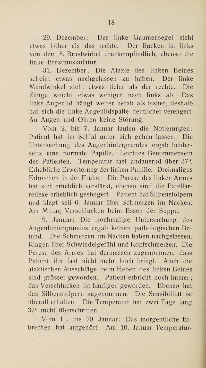 29. Dezember: Das linke Gaumensegel steht etwas höher als das rechte. Der Rücken ist links von dem 8. Brustwirbel druckempfindlich, ebenso die linke Brustmuskulatur. 31. Dezember: Die Ataxie des linken Beines scheint etwas nachgelassen zu haben. Der linke Mundwinkel steht etwas tiefer als der rechte. Die Zunge weicht etwas weniger nach links ab. Das linke Augenlid hängt weiter herab als bisher, deshalb hat sich die linke Augenlidspalte deutlicher verengert. An Augen und Ohren keine Störung. Vom 2. bis 7. Januar lauten die Notierungen: Patient hat im Schlaf unter sich gehen lassen. Die Untersuchung des Augenhintergrundes ergab beider¬ seits eine normale Papille. Leichtes Benommensein des Patienten. Temperatur fast andauernd über 37°. Erhebliche Erweiterung der linken Pupille. Dreimaliges Erbrechen in der Frühe. Die Parese des linken Armes hat sich erheblich verstärkt, ebenso sind die Patellar- reflexe erheblich gesteigert. Patient hat Silbenstolpern und klagt seit 6. Januar über Schmerzen im Nacken. Am Mittag Verschlucken beim Essen der Suppe. 9. Januar: Die nochmalige Untersuchung des Augenhintergrundes ergab keinen pathologischen Be¬ fund. Die Schmerzen im Nacken haben nachgelassen. Klagen über Schwindelgefühl und Kopfschmerzen. Die Parese des Armes hat dermassen zugenommen, dass Patient ihn fast nicht mehr hoch bringt. Auch die ataktischen Ausschläge beim Heben des linken Beines sind grösser geworden. Patient erbricht noch immer; das Verschlucken ist häufiger geworden. Ebenso hat das Silbenstolpern zugenommen. Die Sensibilität ist überall erhalten. Die Temperatur hat zwei Tage lang 37° nicht überschritten. Vom 11. bis 20. Januar: Das morgeutliche Er¬ brechen hat aufgehört. Am 10. Januar Temperatur-