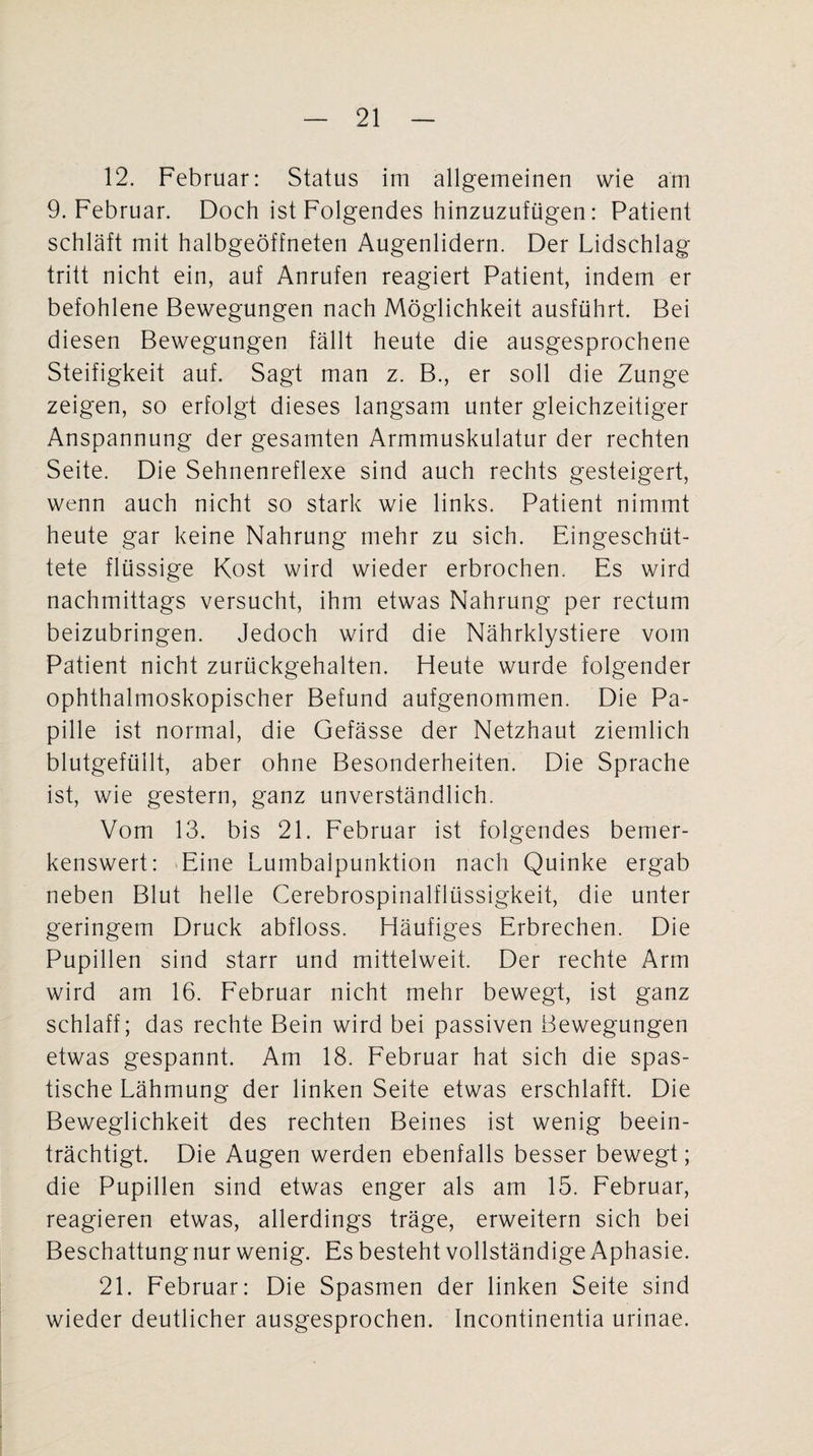 12. Februar: Status im allgemeinen wie am 9. Februar. Doch ist Folgendes hinzuzufügen: Patient schläft mit halbgeöffneten Augenlidern. Der Lidschlag tritt nicht ein, auf Anrufen reagiert Patient, indem er befohlene Bewegungen nach Möglichkeit ausführt. Bei diesen Bewegungen fällt heute die ausgesprochene Steifigkeit auf. Sagt man z. B., er soll die Zunge zeigen, so erfolgt dieses langsam unter gleichzeitiger Anspannung der gesamten Armmuskulatur der rechten Seite. Die Sehnenreflexe sind auch rechts gesteigert, wenn auch nicht so stark wie links. Patient nimmt heute gar keine Nahrung mehr zu sich. Eingeschüt¬ tete flüssige Kost wird wieder erbrochen. Es wird nachmittags versucht, ihm etwas Nahrung per rectum beizubringen. Jedoch wird die Nährklystiere vom Patient nicht zurückgehalten. Heute wurde folgender ophthalmoskopischer Befund aufgenommen. Die Pa¬ pille ist normal, die Gefässe der Netzhaut ziemlich blutgefüllt, aber ohne Besonderheiten. Die Sprache ist, wie gestern, ganz unverständlich. Vom 13. bis 21. Februar ist folgendes bemer¬ kenswert: Eine Lumbalpunktion nach Quinke ergab neben Blut helle Cerebrospinalflüssigkeit, die unter geringem Druck abfloss. Häufiges Erbrechen. Die Pupillen sind starr und mittelweit. Der rechte Arm wird am 16. Februar nicht mehr bewegt, ist ganz schlaff; das rechte Bein wird bei passiven Bewegungen etwas gespannt. Am 18. Februar hat sich die spas¬ tische Lähmung der linken Seite etwas erschlafft. Die Beweglichkeit des rechten Beines ist wenig beein¬ trächtigt. Die Augen werden ebenfalls besser bewegt; die Pupillen sind etwas enger als am 15. Februar, reagieren etwas, allerdings träge, erweitern sich bei Beschattung nur wenig. Es besteht vollständige Aphasie. 21. Februar: Die Spasmen der linken Seite sind wieder deutlicher ausgesprochen. Incontinentia urinae.