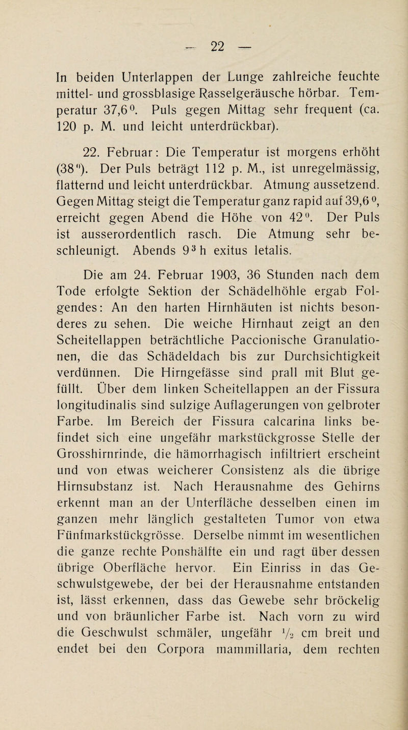 In beiden Unterlappen der Lunge zahlreiche feuchte mittel- und grossblasige Rasselgeräusche hörbar. Tem¬ peratur 37,6°. Puls gegen Mittag sehr frequent (ca. 120 p. M. und leicht unterdrückbar). 22. Februar: Die Temperatur ist morgens erhöht (38°). Der Puls beträgt 112 p. M., ist unregelmässig, flatternd und leicht unterdrückbar. Atmung aussetzend. Gegen Mittag steigt die Temperatur ganz rapid auf 39,6 °, erreicht gegen Abend die Höhe von 42°. Der Puls ist ausserordentlich rasch. Die Atmung sehr be¬ schleunigt. Abends 93h exitus letalis. Die am 24. Februar 1903, 36 Stunden nach dem Tode erfolgte Sektion der Schädelhöhle ergab Fol¬ gendes: An den harten Hirnhäuten ist nichts beson¬ deres zu sehen. Die weiche Hirnhaut zeigt an den Scheitellappen beträchtliche Paccionische Granulatio¬ nen, die das Schädeldach bis zur Durchsichtigkeit verdünnen. Die Hirngefässe sind prall mit Blut ge¬ füllt. Ober dem linken Scheitellappen an der Fissura longitudinalis sind sulzige Auflagerungen von gelbroter Farbe. Im Bereich der Fissura calcarina links be¬ findet sich eine ungefähr markstückgrosse Stelle der Grosshirnrinde, die hämorrhagisch infiltriert erscheint und von etwas weicherer Consistenz als die übrige Hirnsubstanz ist. Nach Herausnahme des Gehirns erkennt man an der Unterfläche desselben einen im ganzen mehr länglich gestalteten Tumor von etwa Fünfmarkstückgrösse. Derselbe nimmt im wesentlichen die ganze rechte Ponshälfte ein und ragt über dessen übrige Oberfläche hervor. Ein Einriss in das Ge¬ schwulstgewebe, der bei der Herausnahme entstanden ist, lässt erkennen, dass das Gewebe sehr bröckelig und von bräunlicher Farbe ist. Nach vorn zu wird die Geschwulst schmäler, ungefähr V3 cm breit und endet bei den Corpora mammillaria, dem rechten