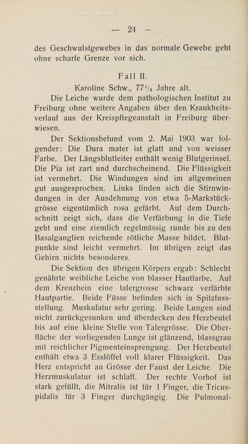 des Geschwulstgewebes in das normale Gewebe geht ohne scharfe Grenze vor sich. Fall II. Karoline Schw., 77'/4 Jahre alt. Die Leiche wurde dem pathologischen Institut zu Freiburg ohne weitere Angaben über den Krankheits¬ verlauf aus der Kreispflegeanstalt in Freiburg über¬ wiesen. Der Sektionsbefund vom 2. Mai 1903 war fol¬ gender: Die Dura mater ist glatt und von weisser Farbe. Der Längsblutleiter enthält wenig Blutgerinsel. Die Pia ist zart und durchscheinend. Die Flüssigkeit ist vermehrt. Die Windungen sind im allgemeinen gut ausgesprochen. Links finden sich die Stirnwin¬ dungen in der Ausdehnung von etwa 5-Markstück- grösse eigentümlich rosa gefärbt. Auf dem Durch¬ schnitt zeigt sich, dass die Verfärbung in die Tiefe geht und eine ziemlich regelmässig runde bis zu den Basalganglien reichende rötliche Masse bildet. Blut¬ punkte sind leicht vermehrt. Im übrigen zeigt das Gehirn nichts besonderes. Die Sektion des übrigen Körpers ergab: Schlecht genährte weibliche Leiche von blasser Hautfarbe. Auf dem Kreuzbein eine talergrosse schwarz verfärbte Hautpartie. Beide Füsse befinden sich in Spitzfuss- stellung. Muskulatur sehr gering. Beide Lungen sind nicht zurückgesunken und überdecken den Herzbeutel bis auf eine kleine Stelle von Talergrösse. Die Ober¬ fläche der vorliegenden Lunge ist glänzend, blassgrau mit reichlicher Pigmenteinsprengung. Der Herzbeutel enthält etwa 3 Esslöffel voll klarer Flüssigkeit. Das Herz entspricht an Grösse der Faust der Leiche. Die Herzmuskulatur ist schlaff. Der rechte Vorhof ist stark gefüllt, die Mitralis ist für 1 Finger, die Tricus- pidalis für 3 Finger durchgängig. Die Pulmonal-